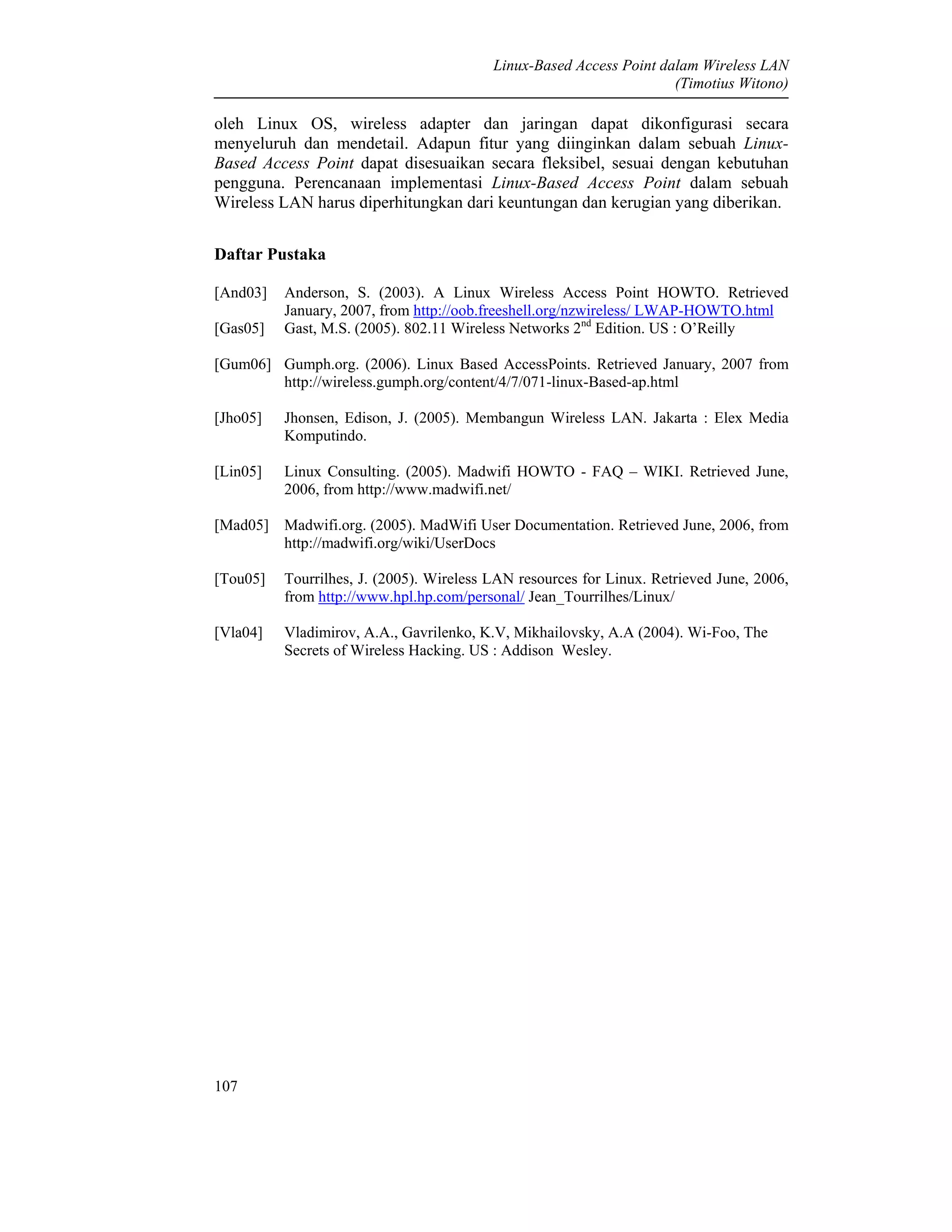 Linux-Based Access Point dalam Wireless LAN
(Timotius Witono)
107
oleh Linux OS, wireless adapter dan jaringan dapat dikonfigurasi secara
menyeluruh dan mendetail. Adapun fitur yang diinginkan dalam sebuah Linux-
Based Access Point dapat disesuaikan secara fleksibel, sesuai dengan kebutuhan
pengguna. Perencanaan implementasi Linux-Based Access Point dalam sebuah
Wireless LAN harus diperhitungkan dari keuntungan dan kerugian yang diberikan.
Daftar Pustaka
[And03] Anderson, S. (2003). A Linux Wireless Access Point HOWTO. Retrieved
January, 2007, from http://oob.freeshell.org/nzwireless/ LWAP-HOWTO.html
[Gas05] Gast, M.S. (2005). 802.11 Wireless Networks 2nd
Edition. US : O’Reilly
[Gum06] Gumph.org. (2006). Linux Based AccessPoints. Retrieved January, 2007 from
http://wireless.gumph.org/content/4/7/071-linux-Based-ap.html
[Jho05] Jhonsen, Edison, J. (2005). Membangun Wireless LAN. Jakarta : Elex Media
Komputindo.
[Lin05] Linux Consulting. (2005). Madwifi HOWTO - FAQ – WIKI. Retrieved June,
2006, from http://www.madwifi.net/
[Mad05] Madwifi.org. (2005). MadWifi User Documentation. Retrieved June, 2006, from
http://madwifi.org/wiki/UserDocs
[Tou05] Tourrilhes, J. (2005). Wireless LAN resources for Linux. Retrieved June, 2006,
from http://www.hpl.hp.com/personal/ Jean_Tourrilhes/Linux/
[Vla04] Vladimirov, A.A., Gavrilenko, K.V, Mikhailovsky, A.A (2004). Wi-Foo, The
Secrets of Wireless Hacking. US : Addison Wesley.
 