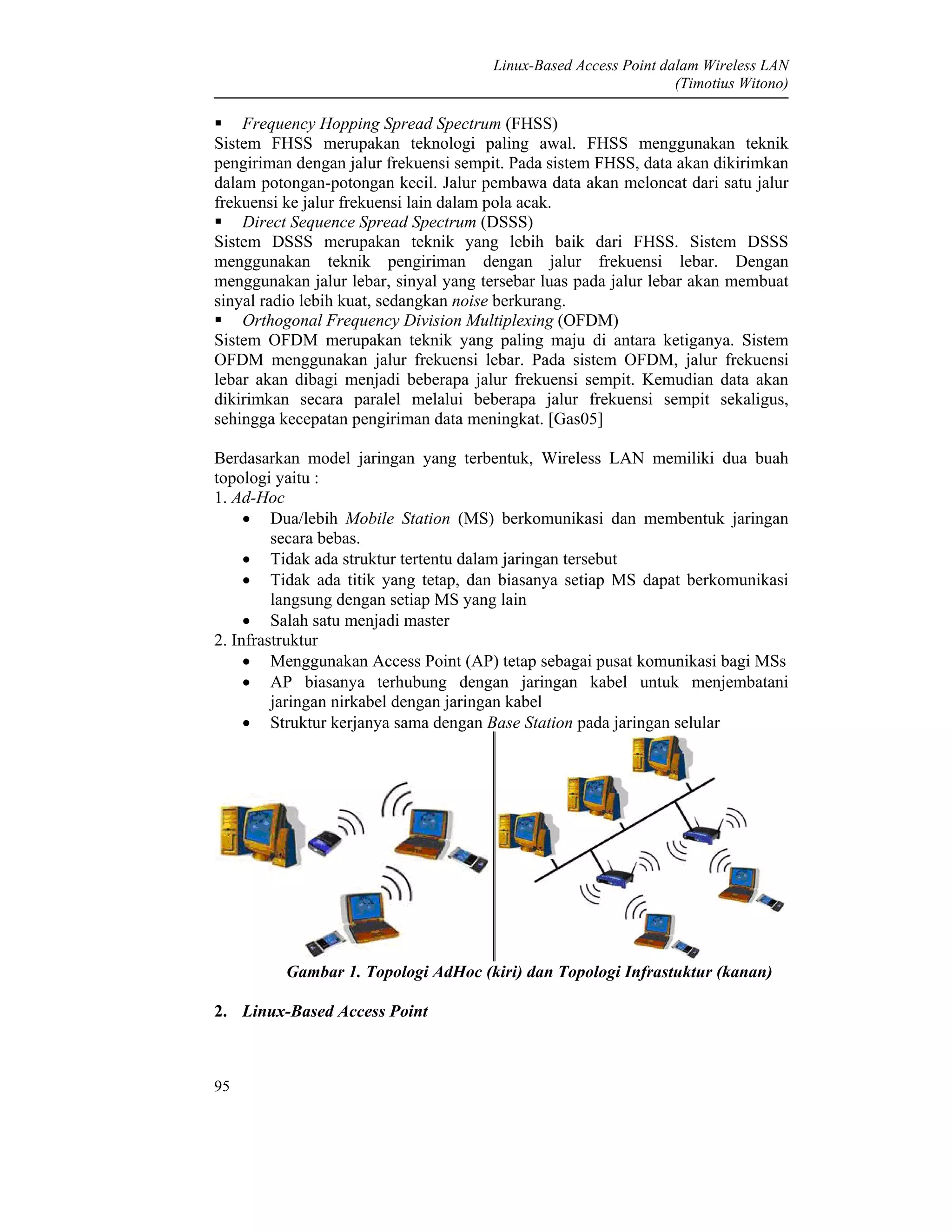 Linux-Based Access Point dalam Wireless LAN
(Timotius Witono)
95
Frequency Hopping Spread Spectrum (FHSS)
Sistem FHSS merupakan teknologi paling awal. FHSS menggunakan teknik
pengiriman dengan jalur frekuensi sempit. Pada sistem FHSS, data akan dikirimkan
dalam potongan-potongan kecil. Jalur pembawa data akan meloncat dari satu jalur
frekuensi ke jalur frekuensi lain dalam pola acak.
Direct Sequence Spread Spectrum (DSSS)
Sistem DSSS merupakan teknik yang lebih baik dari FHSS. Sistem DSSS
menggunakan teknik pengiriman dengan jalur frekuensi lebar. Dengan
menggunakan jalur lebar, sinyal yang tersebar luas pada jalur lebar akan membuat
sinyal radio lebih kuat, sedangkan noise berkurang.
Orthogonal Frequency Division Multiplexing (OFDM)
Sistem OFDM merupakan teknik yang paling maju di antara ketiganya. Sistem
OFDM menggunakan jalur frekuensi lebar. Pada sistem OFDM, jalur frekuensi
lebar akan dibagi menjadi beberapa jalur frekuensi sempit. Kemudian data akan
dikirimkan secara paralel melalui beberapa jalur frekuensi sempit sekaligus,
sehingga kecepatan pengiriman data meningkat. [Gas05]
Berdasarkan model jaringan yang terbentuk, Wireless LAN memiliki dua buah
topologi yaitu :
1. Ad-Hoc
• Dua/lebih Mobile Station (MS) berkomunikasi dan membentuk jaringan
secara bebas.
• Tidak ada struktur tertentu dalam jaringan tersebut
• Tidak ada titik yang tetap, dan biasanya setiap MS dapat berkomunikasi
langsung dengan setiap MS yang lain
• Salah satu menjadi master
2. Infrastruktur
• Menggunakan Access Point (AP) tetap sebagai pusat komunikasi bagi MSs
• AP biasanya terhubung dengan jaringan kabel untuk menjembatani
jaringan nirkabel dengan jaringan kabel
• Struktur kerjanya sama dengan Base Station pada jaringan selular
Gambar 1. Topologi AdHoc (kiri) dan Topologi Infrastuktur (kanan)
2. Linux-Based Access Point
 