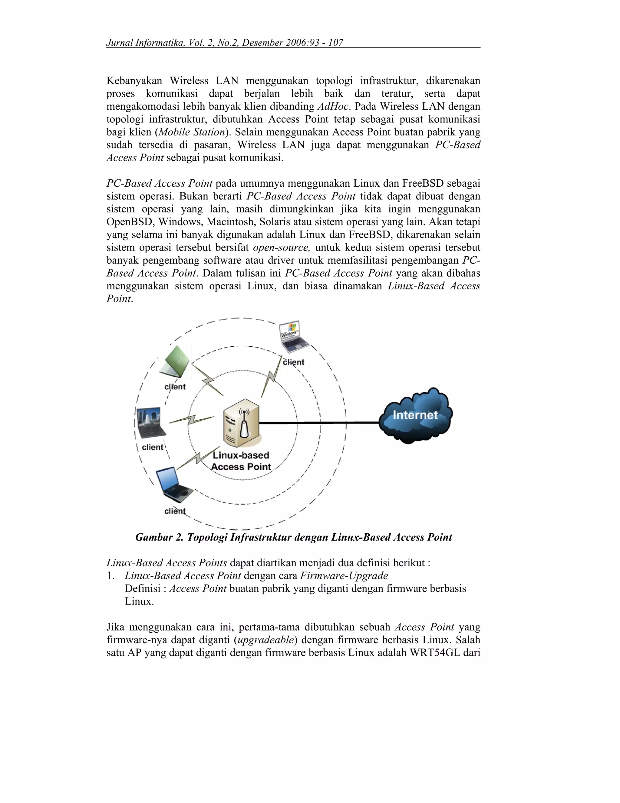 Jurnal Informatika, Vol. 2, No.2, Desember 2006:93 - 107
Kebanyakan Wireless LAN menggunakan topologi infrastruktur, dikarenakan
proses komunikasi dapat berjalan lebih baik dan teratur, serta dapat
mengakomodasi lebih banyak klien dibanding AdHoc. Pada Wireless LAN dengan
topologi infrastruktur, dibutuhkan Access Point tetap sebagai pusat komunikasi
bagi klien (Mobile Station). Selain menggunakan Access Point buatan pabrik yang
sudah tersedia di pasaran, Wireless LAN juga dapat menggunakan PC-Based
Access Point sebagai pusat komunikasi.
PC-Based Access Point pada umumnya menggunakan Linux dan FreeBSD sebagai
sistem operasi. Bukan berarti PC-Based Access Point tidak dapat dibuat dengan
sistem operasi yang lain, masih dimungkinkan jika kita ingin menggunakan
OpenBSD, Windows, Macintosh, Solaris atau sistem operasi yang lain. Akan tetapi
yang selama ini banyak digunakan adalah Linux dan FreeBSD, dikarenakan selain
sistem operasi tersebut bersifat open-source, untuk kedua sistem operasi tersebut
banyak pengembang software atau driver untuk memfasilitasi pengembangan PC-
Based Access Point. Dalam tulisan ini PC-Based Access Point yang akan dibahas
menggunakan sistem operasi Linux, dan biasa dinamakan Linux-Based Access
Point.
Gambar 2. Topologi Infrastruktur dengan Linux-Based Access Point
Linux-Based Access Points dapat diartikan menjadi dua definisi berikut :
1. Linux-Based Access Point dengan cara Firmware-Upgrade
Definisi : Access Point buatan pabrik yang diganti dengan firmware berbasis
Linux.
Jika menggunakan cara ini, pertama-tama dibutuhkan sebuah Access Point yang
firmware-nya dapat diganti (upgradeable) dengan firmware berbasis Linux. Salah
satu AP yang dapat diganti dengan firmware berbasis Linux adalah WRT54GL dari
 