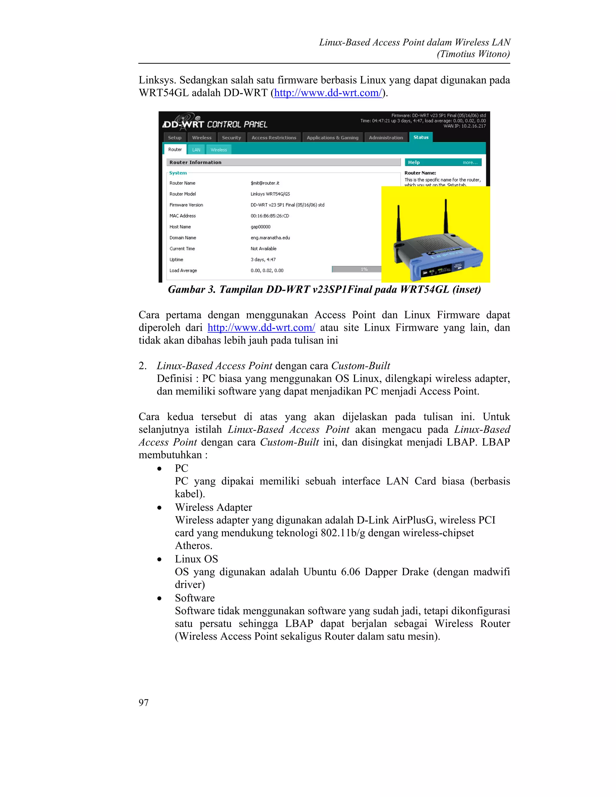 Linux-Based Access Point dalam Wireless LAN
(Timotius Witono)
97
Linksys. Sedangkan salah satu firmware berbasis Linux yang dapat digunakan pada
WRT54GL adalah DD-WRT (http://www.dd-wrt.com/).
Gambar 3. Tampilan DD-WRT v23SP1Final pada WRT54GL (inset)
Cara pertama dengan menggunakan Access Point dan Linux Firmware dapat
diperoleh dari http://www.dd-wrt.com/ atau site Linux Firmware yang lain, dan
tidak akan dibahas lebih jauh pada tulisan ini
2. Linux-Based Access Point dengan cara Custom-Built
Definisi : PC biasa yang menggunakan OS Linux, dilengkapi wireless adapter,
dan memiliki software yang dapat menjadikan PC menjadi Access Point.
Cara kedua tersebut di atas yang akan dijelaskan pada tulisan ini. Untuk
selanjutnya istilah Linux-Based Access Point akan mengacu pada Linux-Based
Access Point dengan cara Custom-Built ini, dan disingkat menjadi LBAP. LBAP
membutuhkan :
• PC
PC yang dipakai memiliki sebuah interface LAN Card biasa (berbasis
kabel).
• Wireless Adapter
Wireless adapter yang digunakan adalah D-Link AirPlusG, wireless PCI
card yang mendukung teknologi 802.11b/g dengan wireless-chipset
Atheros.
• Linux OS
OS yang digunakan adalah Ubuntu 6.06 Dapper Drake (dengan madwifi
driver)
• Software
Software tidak menggunakan software yang sudah jadi, tetapi dikonfigurasi
satu persatu sehingga LBAP dapat berjalan sebagai Wireless Router
(Wireless Access Point sekaligus Router dalam satu mesin).
 