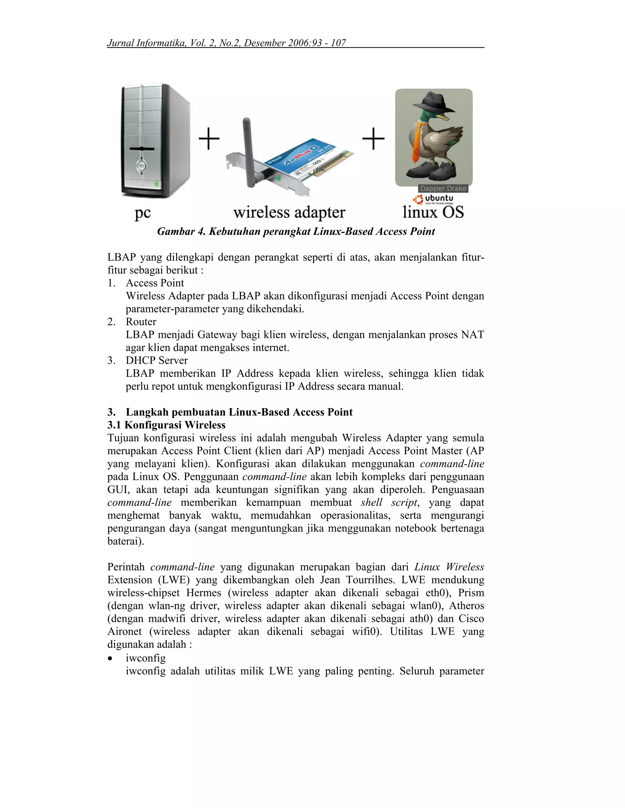 Jurnal Informatika, Vol. 2, No.2, Desember 2006:93 - 107
Gambar 4. Kebutuhan perangkat Linux-Based Access Point
LBAP yang dilengkapi dengan perangkat seperti di atas, akan menjalankan fitur-
fitur sebagai berikut :
1. Access Point
Wireless Adapter pada LBAP akan dikonfigurasi menjadi Access Point dengan
parameter-parameter yang dikehendaki.
2. Router
LBAP menjadi Gateway bagi klien wireless, dengan menjalankan proses NAT
agar klien dapat mengakses internet.
3. DHCP Server
LBAP memberikan IP Address kepada klien wireless, sehingga klien tidak
perlu repot untuk mengkonfigurasi IP Address secara manual.
3. Langkah pembuatan Linux-Based Access Point
3.1 Konfigurasi Wireless
Tujuan konfigurasi wireless ini adalah mengubah Wireless Adapter yang semula
merupakan Access Point Client (klien dari AP) menjadi Access Point Master (AP
yang melayani klien). Konfigurasi akan dilakukan menggunakan command-line
pada Linux OS. Penggunaan command-line akan lebih kompleks dari penggunaan
GUI, akan tetapi ada keuntungan signifikan yang akan diperoleh. Penguasaan
command-line memberikan kemampuan membuat shell script, yang dapat
menghemat banyak waktu, memudahkan operasionalitas, serta mengurangi
pengurangan daya (sangat menguntungkan jika menggunakan notebook bertenaga
baterai).
Perintah command-line yang digunakan merupakan bagian dari Linux Wireless
Extension (LWE) yang dikembangkan oleh Jean Tourrilhes. LWE mendukung
wireless-chipset Hermes (wireless adapter akan dikenali sebagai eth0), Prism
(dengan wlan-ng driver, wireless adapter akan dikenali sebagai wlan0), Atheros
(dengan madwifi driver, wireless adapter akan dikenali sebagai ath0) dan Cisco
Aironet (wireless adapter akan dikenali sebagai wifi0). Utilitas LWE yang
digunakan adalah :
• iwconfig
iwconfig adalah utilitas milik LWE yang paling penting. Seluruh parameter
 