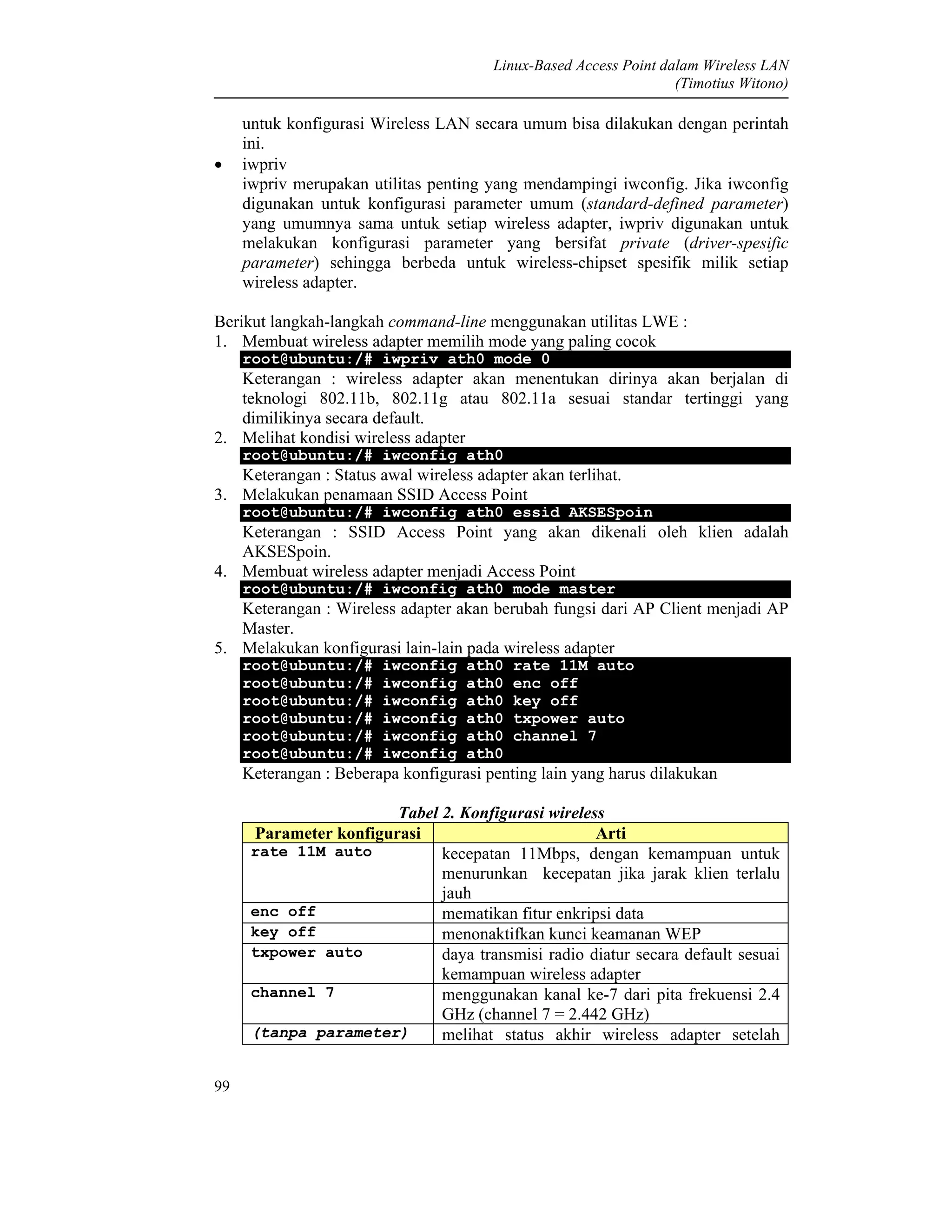 Linux-Based Access Point dalam Wireless LAN
(Timotius Witono)
99
untuk konfigurasi Wireless LAN secara umum bisa dilakukan dengan perintah
ini.
• iwpriv
iwpriv merupakan utilitas penting yang mendampingi iwconfig. Jika iwconfig
digunakan untuk konfigurasi parameter umum (standard-defined parameter)
yang umumnya sama untuk setiap wireless adapter, iwpriv digunakan untuk
melakukan konfigurasi parameter yang bersifat private (driver-spesific
parameter) sehingga berbeda untuk wireless-chipset spesifik milik setiap
wireless adapter.
Berikut langkah-langkah command-line menggunakan utilitas LWE :
1. Membuat wireless adapter memilih mode yang paling cocok
root@ubuntu:/# iwpriv ath0 mode 0
Keterangan : wireless adapter akan menentukan dirinya akan berjalan di
teknologi 802.11b, 802.11g atau 802.11a sesuai standar tertinggi yang
dimilikinya secara default.
2. Melihat kondisi wireless adapter
root@ubuntu:/# iwconfig ath0
Keterangan : Status awal wireless adapter akan terlihat.
3. Melakukan penamaan SSID Access Point
root@ubuntu:/# iwconfig ath0 essid AKSESpoin
Keterangan : SSID Access Point yang akan dikenali oleh klien adalah
AKSESpoin.
4. Membuat wireless adapter menjadi Access Point
root@ubuntu:/# iwconfig ath0 mode master
Keterangan : Wireless adapter akan berubah fungsi dari AP Client menjadi AP
Master.
5. Melakukan konfigurasi lain-lain pada wireless adapter
root@ubuntu:/# iwconfig ath0 rate 11M auto
root@ubuntu:/# iwconfig ath0 enc off
root@ubuntu:/# iwconfig ath0 key off
root@ubuntu:/# iwconfig ath0 txpower auto
root@ubuntu:/# iwconfig ath0 channel 7
root@ubuntu:/# iwconfig ath0
Keterangan : Beberapa konfigurasi penting lain yang harus dilakukan
Tabel 2. Konfigurasi wireless
Parameter konfigurasi Arti
rate 11M auto kecepatan 11Mbps, dengan kemampuan untuk
menurunkan kecepatan jika jarak klien terlalu
jauh
enc off mematikan fitur enkripsi data
key off menonaktifkan kunci keamanan WEP
txpower auto daya transmisi radio diatur secara default sesuai
kemampuan wireless adapter
channel 7 menggunakan kanal ke-7 dari pita frekuensi 2.4
GHz (channel 7 = 2.442 GHz)
(tanpa parameter) melihat status akhir wireless adapter setelah
 