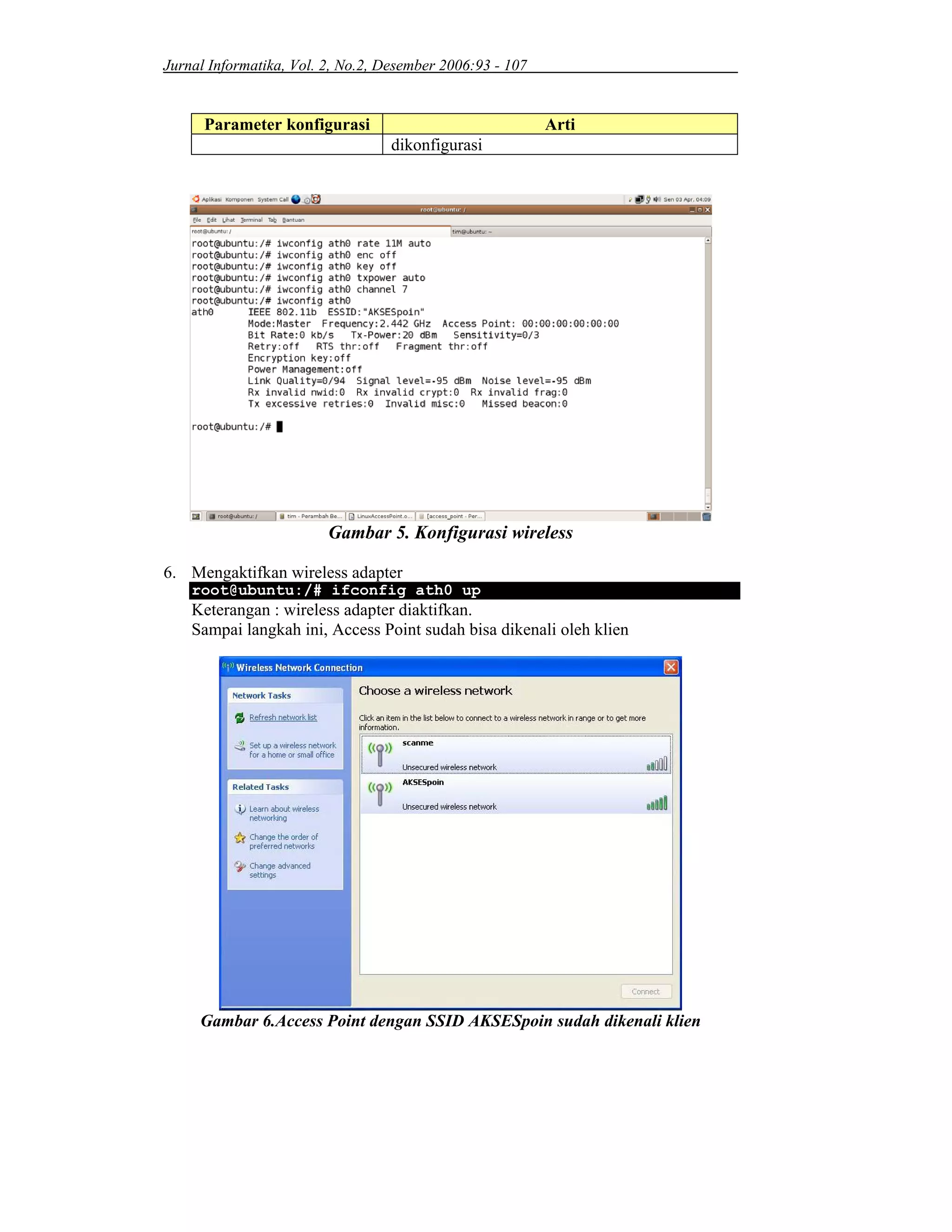 Jurnal Informatika, Vol. 2, No.2, Desember 2006:93 - 107
Parameter konfigurasi Arti
dikonfigurasi
Gambar 5. Konfigurasi wireless
6. Mengaktifkan wireless adapter
root@ubuntu:/# ifconfig ath0 up
Keterangan : wireless adapter diaktifkan.
Sampai langkah ini, Access Point sudah bisa dikenali oleh klien
Gambar 6.Access Point dengan SSID AKSESpoin sudah dikenali klien
 