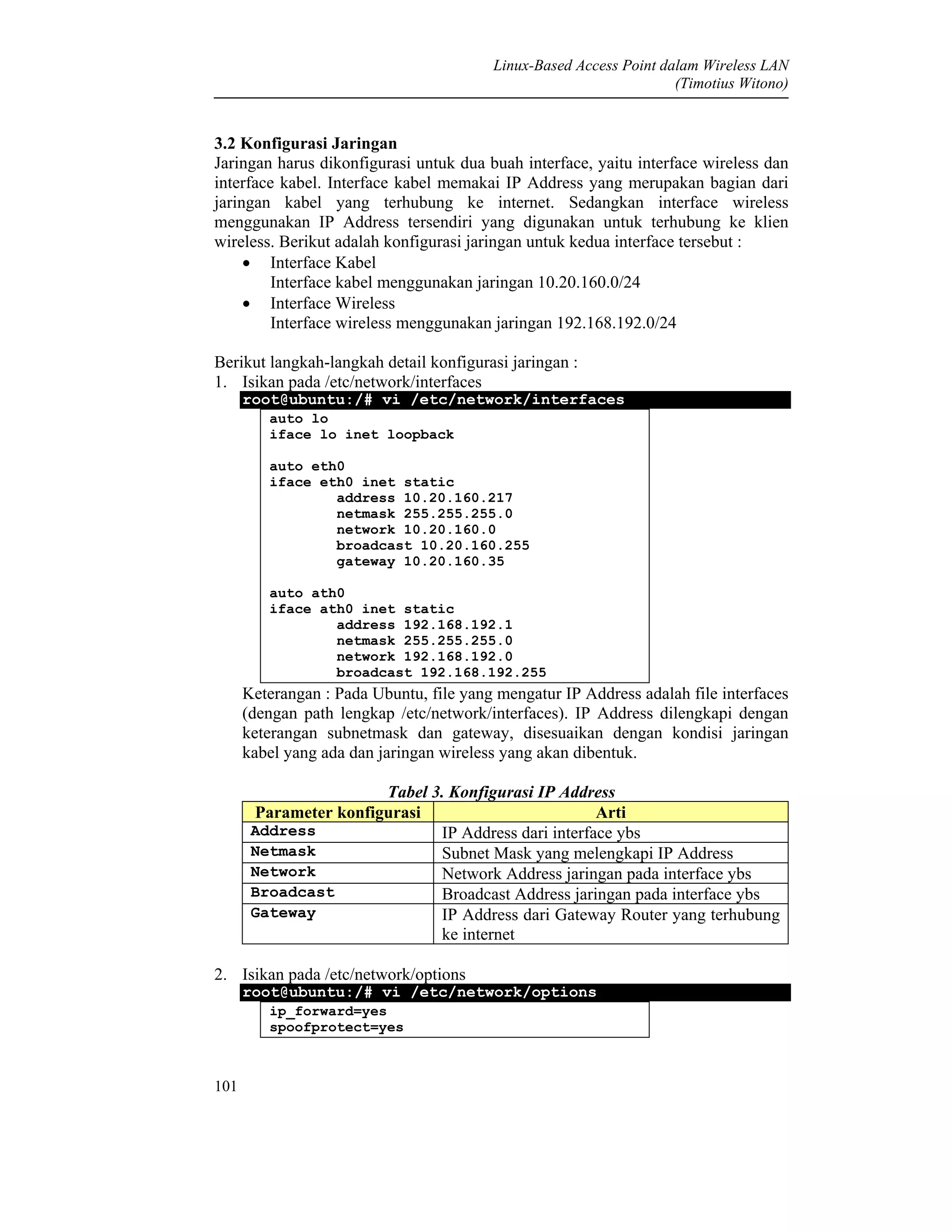 Linux-Based Access Point dalam Wireless LAN
(Timotius Witono)
101
3.2 Konfigurasi Jaringan
Jaringan harus dikonfigurasi untuk dua buah interface, yaitu interface wireless dan
interface kabel. Interface kabel memakai IP Address yang merupakan bagian dari
jaringan kabel yang terhubung ke internet. Sedangkan interface wireless
menggunakan IP Address tersendiri yang digunakan untuk terhubung ke klien
wireless. Berikut adalah konfigurasi jaringan untuk kedua interface tersebut :
• Interface Kabel
Interface kabel menggunakan jaringan 10.20.160.0/24
• Interface Wireless
Interface wireless menggunakan jaringan 192.168.192.0/24
Berikut langkah-langkah detail konfigurasi jaringan :
1. Isikan pada /etc/network/interfaces
root@ubuntu:/# vi /etc/network/interfaces
auto lo
iface lo inet loopback
auto eth0
iface eth0 inet static
address 10.20.160.217
netmask 255.255.255.0
network 10.20.160.0
broadcast 10.20.160.255
gateway 10.20.160.35
auto ath0
iface ath0 inet static
address 192.168.192.1
netmask 255.255.255.0
network 192.168.192.0
broadcast 192.168.192.255
Keterangan : Pada Ubuntu, file yang mengatur IP Address adalah file interfaces
(dengan path lengkap /etc/network/interfaces). IP Address dilengkapi dengan
keterangan subnetmask dan gateway, disesuaikan dengan kondisi jaringan
kabel yang ada dan jaringan wireless yang akan dibentuk.
Tabel 3. Konfigurasi IP Address
Parameter konfigurasi Arti
Address IP Address dari interface ybs
Netmask Subnet Mask yang melengkapi IP Address
Network Network Address jaringan pada interface ybs
Broadcast Broadcast Address jaringan pada interface ybs
Gateway IP Address dari Gateway Router yang terhubung
ke internet
2. Isikan pada /etc/network/options
root@ubuntu:/# vi /etc/network/options
ip_forward=yes
spoofprotect=yes
 