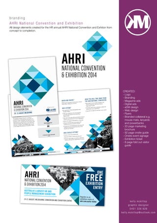 kelly mc k illop
graphic d esig n er
0401 3 2 6 6 2 6
kelly.mckillop @ou t look . c om
brand i n g
AHRI Nat i on al Convention and Exhibition
All design elements created for the HR annual AHRI National Convention and Exhition from
concept to completion.
As the custodians of the strategic design,
development, implementation and measurement
of effective workplace cultures, practices and
behaviours, today’s HR professionals need access
to information, tools and networks.
As the flagship HR event in Australia, the
AHRI National Convention represents the ‘not
to be missed’ event on the calendar for HR
professionals and business leaders who are
responsible for the people planning decisions
in their organistion.
The speaker program features a variety of
presentations on the big issues facing HR and
business in 2014. Delegates can build their own
experience by combining the main program with
optional specialist topic events and networking
activities. In addition, all delegates gain access
to the largest HR exhibition in Australia in 2014.
When and Where?
Melbourne Convention and Exhibition Centre
South Wharf, Melbourne, Victoria
Why attend?
• Be inspired by Thinkers50 globally rated
thought leaders
• Tailor your experience by choosing from
specialist topic events and networking
opportunities
• Hear about the latest HR and business trends to
make the right decisions for your organisation
• Attend the biggest HR exhibition in Australia
• Network with the best and brightest HR
professionals from across the country
• Increase your knowledge about the latest HR
products and services and how they could
benefit your business
Who should attend?
• Human resources professionals
• Business leaders, owners and directors
• Anyone responsible for workforce decisions
aimed at driving their organisation’s success
Choose FroM:
Build your own experience
What you WIll take aWay FroM
the ahrI natIonal ConventIon
• New ideas for your people strategies and
plans to ensure you are achieving your
organisation’s goals
• The latest ideas and knowledge to adapt and
adopt within your organisation
• Inspiration to take the next step in your career
3
2
To view the full program and confirmed speakers, visit www.ahri.com.au/convention
To view the full program and confirmed speakers, visit www.ahri.com.au/convention
MaIn ProGraM and
1 sPeCIalIst toPIC event
(3 days)
MaIn ProGraM only
(2 days)
1 sPeCIalIst toPIC event only
(1 day)
ONE
FREEEXHIBITION
ENTRY
Register as an
exhibition visitor at
ahri.com.au/nc-visitor
AUSTRALIA’S LARGEST HR AND
PEOPLE MANAGEMENT EXHIBITION
19-21 AUGUST, MELBOURNE CONVENTION AND EXHIBITION CENTRE
CREATED:
- Logo
- Branding
- Magazine ads
- Digital ads
- eDM design
- Web design
- Flyers
- Branded collateral e.g.
mouse mats, lanyards
and powerbanks
- 20 page marketing
brochure
- 92 page onsite guide
- Onsite event signage
- Exhibition ticket
- 8 page fold out visitor
guide
 