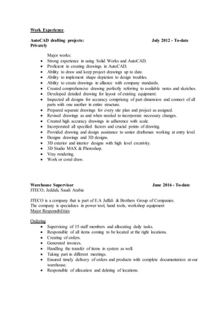 Work Experience.
AutoCAD drafting projects: July 2012 - To-date
Privately
Major works:
 Strong experience in using Solid Works and AutoCAD.
 Proficient in creating drawings in AutoCAD.
 Ability to draw and keep project drawings up to date.
 Ability to implement shape depiction to design troubles.
 Ability to create drawings in alliance with company standards.
 Created comprehensive drawing perfectly referring to available notes and sketches.
 Developed detailed drawing for layout of existing equipment.
 Inspected all designs for accuracy comprising of part dimension and connect of all
parts with one another in entire structure.
 Prepared separate drawings for every site plan and project as assigned.
 Revised drawings as and when needed to incorporate necessary changes.
 Created high accuracy drawings in adherence with scale.
 Incorporated all specified factors and crucial points of drawing.
 Provided drawing and design assistance to senior draftsman working at entry level.
 Designs drawings and 3D designs.
 3D exterior and interior designs with high level creativity.
 3D Studio MAX & Photoshop.
 Vray rendering.
 Work or coral draw.
Warehouse Supervisor June 2016 - To-date
JTECO, Jeddah, Saudi Arabia
JTECO is a company that is part of E.A Juffali & Brothers Group of Companies.
The company is specializes in power tool, hand tools, workshop equipment
Major Responsibilities
Ordering
 Supervising of 15 staff members and allocating daily tasks.
 Responsible of all items coming to be located at the right locations.
 Creating of orders.
 Generated invoices.
 Handling the transfer of items in system as well.
 Taking part in different meetings.
 Ensured timely delivery of orders and products with complete documentation at our
warehouse.
 Responsible of allocation and deleting of locations.
 