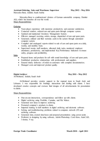 Assistant Ordering, Sales and Warehouse Supervisor May 2012 – May 2016
Mercedes-Benz, Jeddah, Saudi Arabia
Mercedes-Benz is a multinational division of German automobile company, Daimler
AG), which has branches all over the world. .
Major Responsibilities
Ordering
 Team player experience with maximize productivity and customer satisfaction.
 Contacted vendors, ordered cars and spare parts through computer system.
 Updated and maintained Inventory Management System.
 Efficient managed receiving orders, storage, dispatched of cars and spare parts.
 Generated, enlisted and filed warranty cards in the system through automated
computer system.
 Compiled and catalogued reports related to sale of cars and spare parts on a daily,
weekly, and monthly basis.
 Supervised twenty staff members, allocated daily tasks, monitored employee
attendance, productivity, and implemented Key Performance Indicators to ensure
safety, progress and profitability.
Sales
 Prepared items and products for sell with sound knowledge of cars and spare parts.
 Established productive relationships with professionals and suppliers.
 Ensured timely deliveries of orders to customers with complete documentation.
 Managed costs and improved product quality.
Digital Archiver May 2011 – May 2012
Al-Mohtaraf, Jeddah, Saudi Arab
Al-Mohtaraf provides creative support to the regional team in Saudi Arab and
Lebanon. I was responsible for briefings, interactions and dealing with clients. I have
developed creative concepts and oversaw final designs of all advertisements for presentation
to clients.
Major Responsibilities
 One-on-one interactions, correspondence and follow up with clients.
 Digital archiving using Portfolio, Cumulus, and File Maker.
 Generated new ideas to improve archiving.
 Promoted company’s products to clients.
 Imparted training to staff members in digital archiving and electronic software.
 Solving and troubleshooting problems related to computer, network (IT) and
archiving software.
 Generated data, created data bases and prepared presentations using power point. .
 Proficient in designing by using software, Adobe Photoshop, Corel draw, AutoCAD,
3 dsmax, V ray.
Foreign Trade Coordinator March 2010 – April 2011
 