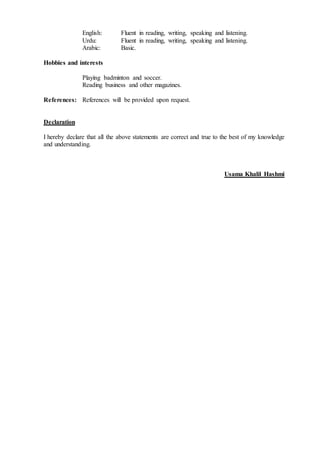 English: Fluent in reading, writing, speaking and listening.
Urdu: Fluent in reading, writing, speaking and listening.
Arabic: Basic.
Hobbies and interests
Playing badminton and soccer.
Reading business and other magazines.
References: References will be provided upon request.
Declaration
I hereby declare that all the above statements are correct and true to the best of my knowledge
and understanding.
Usama Khalil Hashmi
 