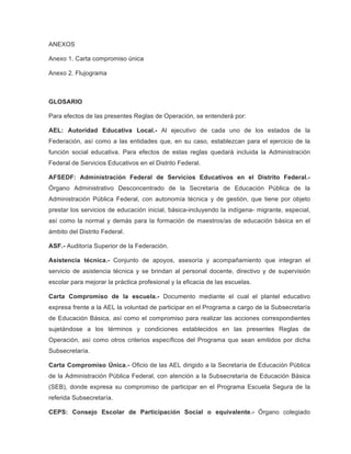 ANEXOS
Anexo 1. Carta compromiso única
Anexo 2. Flujograma

GLOSARIO
Para efectos de las presentes Reglas de Operación, se entenderá por:
AEL: Autoridad Educativa Local.- Al ejecutivo de cada uno de los estados de la
Federación, así como a las entidades que, en su caso, establezcan para el ejercicio de la
función social educativa. Para efectos de estas reglas quedará incluida la Administración
Federal de Servicios Educativos en el Distrito Federal.
AFSEDF: Administración Federal de Servicios Educativos en el Distrito Federal.Órgano Administrativo Desconcentrado de la Secretaría de Educación Pública de la
Administración Pública Federal, con autonomía técnica y de gestión, que tiene por objeto
prestar los servicios de educación inicial, básica-incluyendo la indígena- migrante, especial,
así como la normal y demás para la formación de maestros/as de educación básica en el
ámbito del Distrito Federal.
ASF.- Auditoría Superior de la Federación.
Asistencia técnica.- Conjunto de apoyos, asesoría y acompañamiento que integran el
servicio de asistencia técnica y se brindan al personal docente, directivo y de supervisión
escolar para mejorar la práctica profesional y la eficacia de las escuelas.
Carta Compromiso de la escuela.- Documento mediante el cual el plantel educativo
expresa frente a la AEL la voluntad de participar en el Programa a cargo de la Subsecretaría
de Educación Básica, así como el compromiso para realizar las acciones correspondientes
sujetándose a los términos y condiciones establecidos en las presentes Reglas de
Operación, así como otros criterios específicos del Programa que sean emitidos por dicha
Subsecretaría.
Carta Compromiso Única.- Oficio de las AEL dirigido a la Secretaría de Educación Pública
de la Administración Pública Federal, con atención a la Subsecretaría de Educación Básica
(SEB), donde expresa su compromiso de participar en el Programa Escuela Segura de la
referida Subsecretaría.
CEPS: Consejo Escolar de Participación Social o equivalente.- Órgano colegiado

 