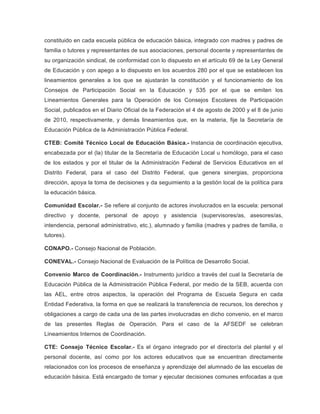 constituido en cada escuela pública de educación básica, integrado con madres y padres de
familia o tutores y representantes de sus asociaciones, personal docente y representantes de
su organización sindical, de conformidad con lo dispuesto en el artículo 69 de la Ley General
de Educación y con apego a lo dispuesto en los acuerdos 280 por el que se establecen los
lineamientos generales a los que se ajustarán la constitución y el funcionamiento de los
Consejos de Participación Social en la Educación y 535 por el que se emiten los
Lineamientos Generales para la Operación de los Consejos Escolares de Participación
Social, publicados en el Diario Oficial de la Federación el 4 de agosto de 2000 y el 8 de junio
de 2010, respectivamente, y demás lineamientos que, en la materia, fije la Secretaría de
Educación Pública de la Administración Pública Federal.
CTEB: Comité Técnico Local de Educación Básica.- Instancia de coordinación ejecutiva,
encabezada por el (la) titular de la Secretaría de Educación Local u homólogo, para el caso
de los estados y por el titular de la Administración Federal de Servicios Educativos en el
Distrito Federal, para el caso del Distrito Federal, que genera sinergias, proporciona
dirección, apoya la toma de decisiones y da seguimiento a la gestión local de la política para
la educación básica.
Comunidad Escolar.- Se refiere al conjunto de actores involucrados en la escuela: personal
directivo y docente, personal de apoyo y asistencia (supervisores/as, asesores/as,
intendencia, personal administrativo, etc.), alumnado y familia (madres y padres de familia, o
tutores).
CONAPO.- Consejo Nacional de Población.
CONEVAL.- Consejo Nacional de Evaluación de la Política de Desarrollo Social.
Convenio Marco de Coordinación.- Instrumento jurídico a través del cual la Secretaría de
Educación Pública de la Administración Pública Federal, por medio de la SEB, acuerda con
las AEL, entre otros aspectos, la operación del Programa de Escuela Segura en cada
Entidad Federativa, la forma en que se realizará la transferencia de recursos, los derechos y
obligaciones a cargo de cada una de las partes involucradas en dicho convenio, en el marco
de las presentes Reglas de Operación. Para el caso de la AFSEDF se celebran
Lineamientos Internos de Coordinación.
CTE: Consejo Técnico Escolar.- Es el órgano integrado por el director/a del plantel y el
personal docente, así como por los actores educativos que se encuentran directamente
relacionados con los procesos de enseñanza y aprendizaje del alumnado de las escuelas de
educación básica. Está encargado de tomar y ejecutar decisiones comunes enfocadas a que

 