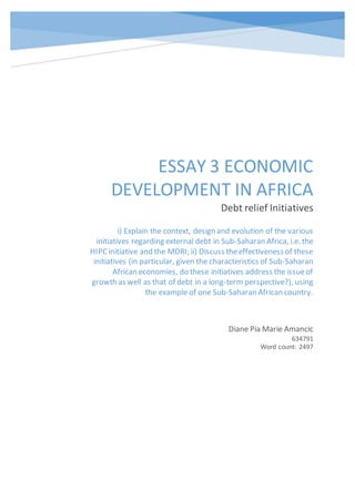 ESSAY 3 ECONOMIC
DEVELOPMENT IN AFRICA
Debt relief Initiatives
Diane Pia Marie Amancic
634791
Word count: 2497
i) Explain the context, design and evolution of the various
initiatives regarding external debt in Sub-Saharan Africa, i.e. the
HIPCinitiative and the MDRI; ii) Discuss theeffectiveness of these
initiatives (in particular, given the characteristics of Sub-Saharan
African economies, do these initiatives address the issueof
growth as well as that of debt in a long-term perspective?), using
the example of one Sub-Saharan African country.
 