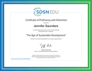 Certificate of Proficiency with Distinction
For Demonstrated Commitment To The Cause Of Sustainable
Development And For Completing,
Awarded To
SDSNedu is an initiative of SDSN Association, an independent non-profit organization. This certificate is an
acknowledgement that the student completed an online course but does not constitute a contribution towards
credits of any academic program or institution, unless so separately acknowledged by that academic program or
institution. SDSNedu or SDSN are not accredited educational institutions.
Jeffrey D. Sachs, PhD.
Director, Sustainable Development Solutions Network
An Online Course Offered By SDSNedu From January through April 2015
“The Age of Sustainable Development”
www.sdsnedu.org/verify/eWPxKjWM
Jennifer Saunders
 