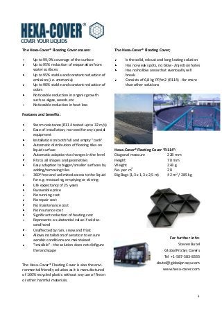 4
For further info:
Steven Butel
Global ProSys Covers
Tel +1-587-583-8333
sbutel@globalprosys.com
www.hexa-cover.com
COVER YOUR LIQUIDS
The Hexa-Cover® Floating Cover;
Is the solid, robust and long lasting solution
Has no weak spots, no blow- /injection holes
Has no hollow areas that eventually will
break
Consists of 6,8 kg PP/m2 (R114) - far more
than other solutions
Hexa-Cover® Floating Cover “R114”:
Diagonal measure 228 mm
Height 70 mm
Weight 243 g
No. per m2
28
Big Bags (1,3 x 1,3 x 2,5 m) 42 m2
/ 285 kg
The Hexa-Cover® Floating Cover ensure:
Up to 99,9% coverage of the surface
Up to 95% reduction of evaporation from
water surfaces
Up to 95% stable and constant reduction of
emission (i.e. ammonia)
Up to 90% stable and constant reduction of
odors
Noticeable reduction in organic growth
such as algae, weeds etc.
Noticeable reduction in heat loss
Features and benefits:
Storm resistance (R114 tested up to 32 m/s)
Ease of installation, no need for any special
equipment
Installation on both full and empty "tank"
Automatic distribution of floating tiles on
liquid surface
Automatic adaption to changes in the level
Fits to all shapes and geometries
Easy adaption to bigger/smaller surfaces by
adding/removing tiles
360o
free and unlimited access to the liquid
for e.g. measuring, emptying or stirring
Life expectancy of 25 years
Favourable price
No running cost
No repair cost
No maintenance cost
No insurance cost
Significant reduction of heating cost
Represents a substantial value if sold se-
condhand
Unaffected by rain, snow and frost
Allows installation of aeration to ensure
aerobic conditions are maintained
"Invisible" - the solution does not disfigure
the landscape
The Hexa-Cover® Floating Cover is also the envi-
ronmental friendly solution as it is manufactured
of 100% recycled plastic without any use of Freon
or other harmful materials.
 