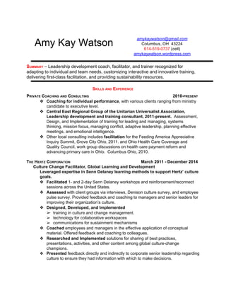 Amy Kay Watson 
amykaywatson@gmail.com 
Columbus, OH 43224 
614­519­0737 
(cell) 
amykaywatson.wordpress.com 
SUMMARY – Leadership development coach, facilitator, and trainer recognized for 
adapting to individual and team needs, customizing interactive and innovative training, 
delivering first­class 
facilitation, and providing sustainability resources. 
SKILLS AND EXPERIENCE 
PRIVATE COACHING AND CONSULTING 2010­PRESENT 
❖ Coaching for individual performance, with various clients ranging from ministry 
candidate to executive level. 
❖ Central East Regional Group of the Unitarian Universalist Association, 
Leadership development and training consultant, 2011­present. 
Assessment, 
Design, and Implementation of training for leading and managing, systems 
thinking, mission focus, managing conflict, adaptive leadership, planning effective 
meetings, and emotional intelligence. 
❖ Other local consulting includes facilitation for the Feeding America Appreciative 
Inquiry Summit, Grove City Ohio, 2011. and Ohio Health Care Coverage and 
Quality Council, work group discussions on health care payment reform and 
advancing primary care in Ohio. Columbus Ohio, 2010. 
THE HERTZ CORPORATION March 2011 ­December 
2014 
Culture Change Facilitator, Global Learning and Development 
Leveraged expertise in Senn Delaney learning methods to support Hertz’ culture 
goals. 
❖ Facilitated 1­and 
2­day 
Senn Delaney workshops and reinforcement/reconnect 
sessions across the United States. 
❖ Assessed with client groups via interviews, Denison culture survey, and employee 
pulse survey. Provided feedback and coaching to managers and senior leaders for 
improving their organization’s culture. 
❖ Designed, Developed, and Implemented 
➢ training in culture and change management. 
➢ technology for collaborative workspaces 
➢ communications for sustainment mechanisms 
❖ Coached employees and managers in the effective application of conceptual 
material. Offered feedback and coaching to colleagues. 
❖ Researched and Implemented solutions for sharing of best practices, 
presentations, activities, and other content among global culture­change 
champions. 
❖ Presented feedback directly and indirectly to corporate senior leadership regarding 
culture to ensure they had information with which to make decisions. 
 