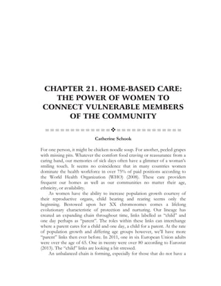 CHAPTER 21. HOME-BASED CARE:
THE POWER OF WOMEN TO
CONNECT VULNERABLE MEMBERS
OF THE COMMUNITY
=============™=============
Catherine Schook
For one person, it might be chicken noodle soup. For another, peeled grapes
with missing pits. Whatever the comfort food craving or reassurance from a
caring hand, our memories of sick days often have a glimmer of a woman’s
smiling touch. It seems no coincidence that in many countries women
dominate the health workforce in over 75% of paid positions according to
the World Health Organization (WHO) (2008). These care providers
frequent our homes as well as our communities no matter their age,
ethnicity, or availability.
As women have the ability to increase population growth courtesy of
their reproductive organs, child bearing and rearing seems only the
beginning. Bestowed upon her XX chromosomes comes a lifelong
evolutionary characteristic of protection and nurturing. Our lineage has
created an expanding chain throughout time, links labelled as “child” and
one day perhaps as “parent”. The roles within these links can interchange
where a parent cares for a child and one day, a child for a parent. At the rate
of population growth and differing age groups however, we’ll have more
“parent” links then ever before. In 2011, one in six European Union adults
were over the age of 65. One in twenty were over 80 according to Eurostat
(2013). The “child” links are looking a bit stressed.
An unbalanced chain is forming, especially for those that do not have a
 