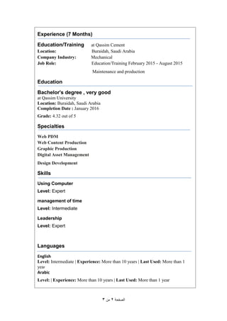 ‫الصفحة‬2‫من‬3
Experience (7 Months)
Education/Training at Qassim Cement
Location: Buraidah, Saudi Arabia
Company Industry: Mechanical
Job Role: Education/Training February 2015 - August 2015
Maintenance and production
Education
Bachelor's degree , very good
at Qassim University
Location: Buraidah, Saudi Arabia
Completion Date : January 2016
Grade: 4.32 out of 5
Specialties
Web PDM
Web Content Production
Graphic Production
Digital Asset Management
Design Development
Skills
Using Computer
Level: Expert
management of time
Level: Intermediate
Leadership
Level: Expert
Languages
English
Level: Intermediate | Experience: More than 10 years | Last Used: More than 1
year
Arabic
Level: | Experience: More than 10 years | Last Used: More than 1 year
 