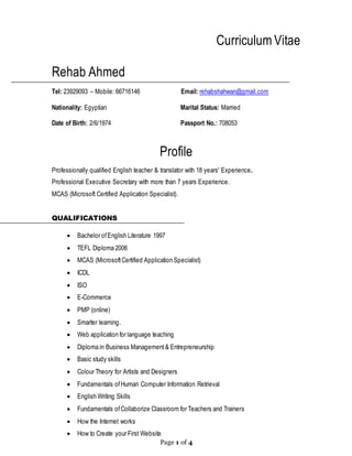 Page 1 of 4
Curriculum Vitae
Rehab Ahmed
Tel: 23929093 – Mobile: 66716146 Email: rehabshahwan@gmail.com
Nationality: Egyptian Marital Status: Married
Date of Birth: 2/6/1974 Passport No.: 708053
Profile
Professionally qualified English teacher & translator with 18 years' Experience.
Professional Executive Secretary with more than 7 years Experience.
MCAS (Microsoft Certified Application Specialist).
QUALIFICATIONS
 Bachelor ofEnglish Literature 1997
 TEFL Diploma 2006
 MCAS (MicrosoftCertified Application Specialist)
 ICDL
 ISO
 E-Commerce
 PMP (online)
 Smarter learning.
 Web application for language teaching
 Diploma in Business Management& Entrepreneurship
 Basic study skills
 Colour Theory for Artists and Designers
 Fundamentals ofHuman Computer Information Retrieval
 English Writing Skills
 Fundamentals ofCollaborize Classroom for Teachers and Trainers
 How the Internet works
 How to Create your First Website
 