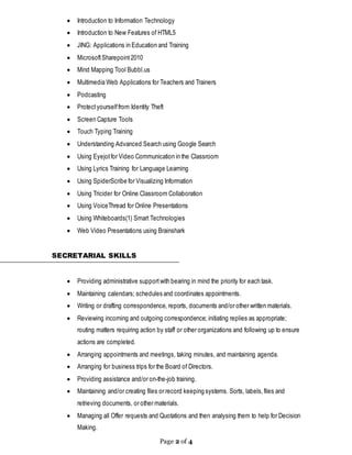 Page 2 of 4
 Introduction to Information Technology
 Introduction to New Features of HTML5
 JING: Applications in Education and Training
 MicrosoftSharepoint2010
 Mind Mapping Tool Bubbl.us
 Multimedia Web Applications for Teachers and Trainers
 Podcasting
 Protectyourselffrom Identity Theft
 Screen Capture Tools
 Touch Typing Training
 Understanding Advanced Search using Google Search
 Using Eyejotfor Video Communication in the Classroom
 Using Lyrics Training for Language Learning
 Using SpiderScribe for Visualizing Information
 Using Tricider for Online Classroom Collaboration
 Using VoiceThread for Online Presentations
 Using Whiteboards(1) Smart Technologies
 Web Video Presentations using Brainshark
SECRETARIAL SKILLS
 Providing administrative supportwith bearing in mind the priority for each task.
 Maintaining calendars; schedules and coordinates appointments.
 Writing or drafting correspondence, reports, documents and/or other written materials.
 Reviewing incoming and outgoing correspondence; initiating replies as appropriate;
routing matters requiring action by staff or other organizations and following up to ensure
actions are completed.
 Arranging appointments and meetings, taking minutes, and maintaining agenda.
 Arranging for business trips for the Board of Directors.
 Providing assistance and/or on-the-job training.
 Maintaining and/or creating files or record keeping systems. Sorts, labels,files and
retrieving documents, or other materials.
 Managing all Offer requests and Quotations and then analysing them to help for Decision
Making.
 