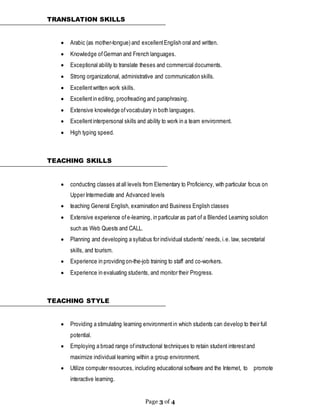 Page 3 of 4
TRANSLATION SKILLS
 Arabic (as mother-tongue) and excellentEnglish oral and written.
 Knowledge ofGerman and French languages.
 Exceptional ability to translate theses and commercial documents.
 Strong organizational, administrative and communication skills.
 Excellentwritten work skills.
 Excellentin editing, proofreading and paraphrasing.
 Extensive knowledge ofvocabulary in both languages.
 Excellentinterpersonal skills and ability to work in a team environment.
 High typing speed.
TEACHING SKILLS
 conducting classes atall levels from Elementary to Proficiency, with particular focus on
Upper Intermediate and Advanced levels
 teaching General English, examination and Business English classes
 Extensive experience ofe-learning, in particular as part of a Blended Learning solution
such as Web Quests and CALL.
 Planning and developing a syllabus for individual students’ needs,i.e. law, secretarial
skills, and tourism.
 Experience in providing on-the-job training to staff and co-workers.
 Experience in evaluating students, and monitor their Progress.
TEACHING STYLE
 Providing a stimulating learning environmentin which students can develop to their full
potential.
 Employing a broad range ofinstructional techniques to retain student interestand
maximize individual learning within a group environment.
 Utilize computer resources, including educational software and the Internet, to promote
interactive learning.
 