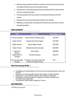 Page 4 of 4
 Helping to prepare students for the future workforce by introducing new technology and
encouraging interactive group-work and problem-solving.
 Evaluating and communicating studentprogress and liaising with other professionals to
discuss individual studentneeds.
 Providing assistance with career guidance, job placementand follow-up work with
students.
 Organizing and supervising extracurricular and after-school activities.
 Maintaining up-to-date subjectknowledge and researching new topic areas, resources
and teaching methods.
EMPLOYMENT
Post Employer Dates [from –to]
Executive Secretary Ahram Factories for Metals (Egypt) 1992:1997
English Teacher
English Instructor
English Teacher
Alqawmia Ideal School (Egypt)
Burqan Institute (Kuwait)
Al-Maarifa Ideal School (Kuwait)
1997:2002
2002:2004
2004-2006
English & IT
Instructor
TQLS (Kuwait) 2006-2009
English teacher &
Translator
Executive Secretary&
Translator
Part time-Freelancer
The Diwan of His Highness the Prime
Minister of the state of Kuwait
2009:2011
2011:.......
Web Developing Skills :
 Knowledge and understanding of E-Commerce and Web development tools such
as SEO.
 Experience in increasing traffic and get high ranking on Search Engines.
 Experience in using software related to check traffic and stickiness.
 Knowledge and very good taste in designing to develop websites so the
Company can get high traffic.
 Translate and write Excellent subjects for Forums.
REFERENCES
Available upon request.
 
