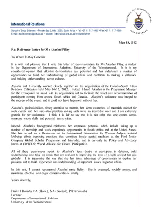 InternationalRelations
May 18, 2012
Re: Reference Letter for Ms Akashni Pillay
To Whom It May Concern,
It is with real pleasure that I write this letter of recommendation for Ms Akashni Pillay, a student
in the Department of International Relations, University of the Witwatersrand. It is in my
considered opinion that Akashni demonstrates real potential and has undertaken a number of
opportunities to build her understanding of global affairs and contribute to making a difference
and building understanding across cultures.
Akashni and I recently worked closely together on the organization of the Canada-South Africa
Relations Colloquium held May 14-15, 2012. Indeed, I hired Akashni as the Programme Manager
for the Colloquium to assist with its organization and to facilitate the travel and accommodation of
participants coming from around South Africa and Canada. Akashni’s assistance was integral to
the success of the event, and it could not have happened without her.
Akashni’s professionalism, timely attention to matters, her keen awareness of materials needed for
such events, and her innovative problem solving skills were an incredible asset and I am extremely
grateful for her assistance. I think it is fair to say that it is not often that one comes across
someone whose skills and potential are so clear.
Indeed, Akashni’s background reinforces her enormous potential which include taking up a
number of internship and work experience opportunities in South Africa and in the United States.
She has served as a Researcher at the International Association for Women Judges, assisted
lobbying efforts opposing practices that constitute female genital mutilation at the Ford Motor
Company Global Scholar Programme and Internship, and is currently the Policy and Advocacy
Intern at CIVICUS: World Alliance for Citizen Participation.
All of these experiences speak to Akashni’s keen desire to participate in debates, build
understanding and take on issues that are relevant to improving the lives of people around her and
globally. It is impressive the way that she has taken advantage of opportunities to explore her
passions and to build experience and understanding of important issues in global affairs.
In this vein, I cannot recommend Akashni more highly. She is organized, socially aware, and
maintains effective and eager communications ability.
Yours sincerely,
David J Hornsby BA (Hons.), MA (Guelph), PhD (Cantab)
Lecturer
Department of International Relations
University of the Witwatersrand
School of Social Sciences • Private Bag 3, Wits, 2050, South Africa • Tel: +27 11 717-4490 • Fax: +27 11 717-4399
E-mail: david.hornsby@wits.ac.za • Website: http://social.wits.ac.za/intrelations.htm
 