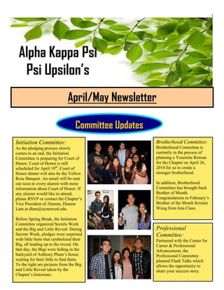 1
Alpha Kappa Psi
Psi Upsilon’s
April/May Newsletter
Committee Updates
Initiation Committee:
As the pledging process slowly
comes to an end, the Initiation
Committee is preparing for Court of
Honor. Court of Honor is still
scheduled for April 19th
. Court of
Honor dinner will also be the Yellow
Rose Banquet. An email will be sent
out soon to every alumni with more
information about Court of Honor. If
any alumni would like to attend,
please RSVP or contact the Chapter’s
Vice President of Alumni, Dianna
Lam at dlam@ucmerced.edu.
Before Spring Break, the Initiation
Committee organized Secrets Week
and the Big and Little Reveal. During
Secrets Week, pledges were surprised
with little hints that symbolized their
Big, all leading up to the reveal. On
that day, the Bigs were hiding in the
backyard of Anthony Pham’s house
waiting for their little to find them.
To the right are pictures from the Big
and Little Reveal taken by the
Chapter’s historians.
Professional
Committee:
Partnered with the Center for
Career & Professional
Advancement, the
Professional Committee
planned Flash Talks which
allows the opportunity to
share your success story.
Brotherhood Committee:
Brotherhood Committee is
currently in the process of
planning a Yosemite Retreat
for the Chapter on April 26,
2014 for us to create a
stronger brotherhood.
In addition, Brotherhood
Committee has brought back
Brother of Month.
Congratulations to February’s
Brother of the Month Kristen
Wong from Iota Class.
 