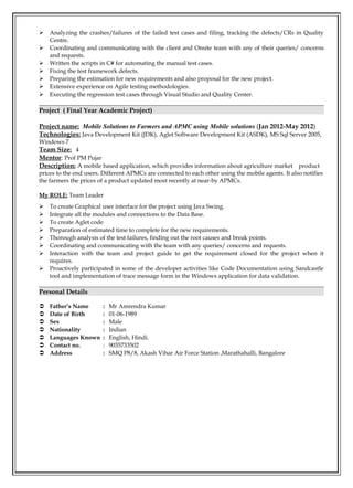  Analyzing the crashes/failures of the failed test cases and filing, tracking the defects/CRs in Quality
Centre.
 Coordinating and communicating with the client and Onsite team with any of their queries/ concerns
and requests.
 Written the scripts in C# for automating the manual test cases.
 Fixing the test framework defects.
 Preparing the estimation for new requirements and also proposal for the new project.
 Extensive experience on Agile testing methodologies.
 Executing the regression test cases through Visual Studio and Quality Center.
Project ( Final Year Academic Project)
Project name: Mobile Solutions to Farmers and APMC using Mobile solutions (Jan 2012-May 2012)
Technologies: Java Development Kit (JDK), Aglet Software Development Kit (ASDK), MS Sql Server 2005,
Windows 7
Team Size: 4
Mentor: Prof PM Pujar
Description: A mobile based application, which provides information about agriculture market product
prices to the end users. Different APMCs are connected to each other using the mobile agents. It also notifies
the farmers the prices of a product updated most recently at near-by APMCs.
My ROLE: Team Leader
 To create Graphical user interface for the project using Java Swing.
 Integrate all the modules and connections to the Data Base.
 To create Aglet code
 Preparation of estimated time to complete for the new requirements.
 Thorough analysis of the test failures, finding out the root causes and break points.
 Coordinating and communicating with the team with any queries/ concerns and requests.
 Interaction with the team and project guide to get the requirement closed for the project when it
requires.
 Proactively participated in some of the developer activities like Code Documentation using Sandcastle
tool and implementation of trace message form in the Windows application for data validation.
Personal Details
 Father’s Name : Mr Amrendra Kumar
 Date of Birth : 01-06-1989
 Sex : Male
 Nationality : Indian
 Languages Known : English, Hindi.
 Contact no. : 9035733502
 Address : SMQ P8/8, Akash Vihar Air Force Station ,Marathahalli, Bangalore
 