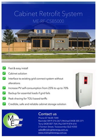  
✅ Fast & easy install
✅ Cabinet solution
✅ Interface to existing grid connect system without
alterations
✅ Increase PV self-consumption from 25% to up to 70%
✅ Backup for essential loads if grid fails
✅ Peak shaving for TOU based tariffs
✅ Credible, safe and reliable cabinet storage solution
Cabinet Retroﬁt System
ME-RF-CSB5000
Contact us
Phone 07 4638 7344
Ravinder 0419 216 267 | Michael 0438 305 371
Terry 0438 007 764 | Paul 0419 874 614
3 Tointon Street, Toowoomba QLD 4350
sales@midnightenergy.com.au
www.midnightenergy.com.au
 