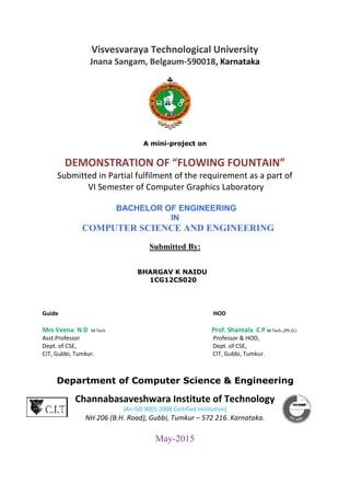 Visvesvaraya Technological University
Jnana Sangam, Belgaum-590018, Karnataka
A mini-project on
DEMONSTRATION OF “FLOWING FOUNTAIN”
Submitted in Partial fulfilment of the requirement as a part of
VI Semester of Computer Graphics Laboratory
BACHELOR OF ENGINEERING
IN
COMPUTER SCIENCE AND ENGINEERING
Submitted By:
BHARGAV K NAIDU
1CG12CS020
Guide HOD
Mrs Veena N D M.Tech Prof. Shantala C P M.Tech.,(Ph.D.)
Asst.Professor Professor & HOD,
Dept. of CSE, Dept. of CSE,
CIT, Gubbi, Tumkur. CIT, Gubbi, Tumkur.
Department of Computer Science & Engineering
Channabasaveshwara Institute of Technology
(An ISO 9001:2008 Certified Institution)
NH 206 (B.H. Road), Gubbi, Tumkur – 572 216. Karnataka.
May-2015
 