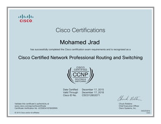 Cisco Certifications
Mohamed Jrad
has successfully completed the Cisco certification exam requirements and is recognized as a
Cisco Certified Network Professional Routing and Switching
Date Certified
Valid Through
Cisco ID No.
December 17, 2015
December 17, 2018
CSCO12802071
Validate this certificate's authenticity at
www.cisco.com/go/verifycertificate
Certificate Verification No. 423583418780GRXN
Chuck Robbins
Chief Executive Officer
Cisco Systems, Inc.
© 2015 Cisco and/or its affiliates
600253974
1223
 