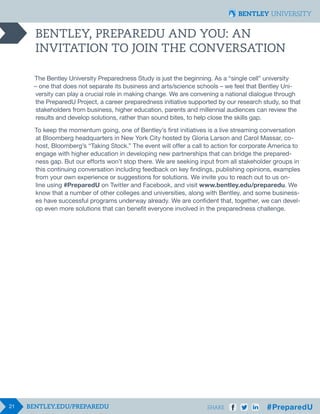 21 SHARE
BENTLEY, PREPAREDU AND YOU: AN
INVITATION TO JOIN THE CONVERSATION
The Bentley University Preparedness Study is just the beginning. As a “single cell” university
– one that does not separate its business and arts/science schools – we feel that Bentley Uni-
versity can play a crucial role in making change. We are convening a national dialogue through
the PreparedU Project, a career preparedness initiative supported by our research study, so that
stakeholders from business, higher education, parents and millennial audiences can review the
results and develop solutions, rather than sound bites, to help close the skills gap.
To keep the momentum going, one of Bentley’s first initiatives is a live streaming conversation
at Bloomberg headquarters in New York City hosted by Gloria Larson and Carol Massar, co-
host, Bloomberg’s “Taking Stock.” The event will offer a call to action for corporate America to
engage with higher education in developing new partnerships that can bridge the prepared-
ness gap. But our efforts won’t stop there. We are seeking input from all stakeholder groups in
this continuing conversation including feedback on key findings, publishing opinions, examples
from your own experience or suggestions for solutions. We invite you to reach out to us on-
line using #PreparedU on Twitter and Facebook, and visit www.bentley.edu/preparedu. We
know that a number of other colleges and universities, along with Bentley, and some business-
es have successful programs underway already. We are confident that, together, we can devel-
op even more solutions that can benefit everyone involved in the preparedness challenge.
 