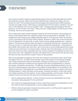 3 SHARE
FOREWORD
How should we define workforce preparedness today? How are millennials (defined as those
born between the early 1980’s and the early 2000’s) faring in today’s job market, and why
should we care? The drumbeat across America began sounding during the 2008 recession,
and has only gotten louder: millennials are unprepared for the 21st century workforce. You can
see it in the headlines: from the Los Angeles Times, “College grads still struggle to find first
good job,” to the The New York Times, “Many with new college degree will find the job market
humbling.” But how did we get here?
Due in large part to labor market damage caused by the recent recession, young people are
facing a more difficult path from college to careers than any generation in decades. The un-
employment rate among young college graduates aged 21 to 24 was just under nine percent
in 2012, according to the Economic Policy Institute, whereas in 2000 it was under five percent.
The U.S. Department of Labor tells us nearly half of working college graduates are “underem-
ployed.” The discourse tends to place the blame on inadequate training from universities and,
more commonly, on millennials themselves. We’ve all heard the stereotypes  — millennials are
too entitled, self-involved, lack work ethic, don’t know how to communicate beyond their social
media accounts and have no company loyalty. However, like most stereotypes, we knew there
had to be more to the story, especially since we conduct employer and graduate surveys annu-
ally and we don’t see it reflected in the data. We realize there is more work to be done by many
but there are also very effective models in place or being piloted.
With young graduates struggling to find work and employers sounding the alarm about skills
shortages in the U.S., we were concerned that most of the research and resulting coverage
were simply tossing sound bites at the problem. Bentley University saw an opportunity to
take a holistic approach to determine how significant this lack of preparedness is, pinpoint
the causes, and identify real solutions. The Bentley University Preparedness Study is one of
the most comprehensive surveys done on the subject of preparedness for the workforce. We
talked to more than 3,100 people from nine different groups who all have a stake in this issue,
including leaders in higher education and business, corporate recruiters, current high school
and college students and their parents, recent college graduates, and the public at large. We
wanted to know how they each felt about some fundamental questions such as:
•	 How is preparedness defined? Is there consensus across key stakeholders as to what 		
	 comprises “being prepared” for the workforce?
•	 How wide is the preparedness gap? Is there a disconnect among key stakeholders in how 	
	 they view the level of preparedness of recent college graduates?
•	 Will the millennial generation change the business world, or will they need to adapt to the 		
	 current workplace in order to succeed?
 