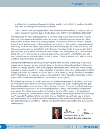 4 SHARE
•	 Is a liberal arts education antiquated in today’s world, or is it still giving students the skills 		
	 they need for lifelong success in the workforce?
•	 Does business have an image problem? Are millennials deterred from pursuing an educa-		
	 tion or a career in business due to the bad economy and/or recent corporate scandals?
We discovered the issue of preparedness is far more complicated than anyone has realized.
We found both agreements and discrepancies among stakeholder groups where we didn’t
expect them. Namely, there are surprising degrees of consensus where we wouldn’t expect
to see it (such as how recent college graduates are graded on their level of preparedness and
identifying solutions that would help narrow the preparedness gap). But there was also a lack
of consensus in areas we expected to find it (such as how stakeholder groups actually define
preparedness, the extent of the preparedness problem, and the importance of hard and soft
skills). The survey also reveals a surprising degree of accountability, self-reflection and self-
responsibility across all stakeholders, including recent college graduates, who took us aback
with their maturity and self-awareness.
We learned that there are pervasive misperceptions when it comes to the value of a college
degree. Along the way, we also exposed a few myths about millennials and found that oppor-
tunities for change abound. Most encouragingly, whether you are a parent of a recent college
graduate, a student, working in higher education or someone who is in a position to hire recent
college graduates, you have an important role to play in bringing change. What is most import-
ant in this debate is for business leaders, millennials and higher education influentials to learn
how to adapt to one another and find a better way to work together.
To that end, we want our survey to serve as a springboard to engage all the players in a larg-
er, multidimensional national conversation that will ideally help bridge the preparedness gap.
One notable and fundamental aspect of the Bentley University Preparedness Study is that we
explored various solutions to the issue of preparedness, versus just identifying the problem
once again. This effort, discussed in more detail at the end of this paper, is the logical next
step in furthering our commitment to career preparedness. We invite you to learn more through
our PreparedU Project and share your point of view. Together, we can find a way to ensure
we’re delivering a return on investment to college graduates, while improving U.S. businesses
and strengthening our workforce — nothing less than the fate of a generation and our economy
depends on it.
											Gloria Cordes Larson
											President, Bentley University
 