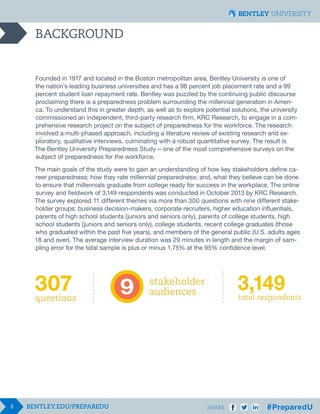 5 SHARE
BACKGROUND
Founded in 1917 and located in the Boston metropolitan area, Bentley University is one of
the nation’s leading business universities and has a 98 percent job placement rate and a 99
percent student loan repayment rate. Bentley was puzzled by the continuing public discourse
proclaiming there is a preparedness problem surrounding the millennial generation in Ameri-
ca. To understand this in greater depth, as well as to explore potential solutions, the university
commissioned an independent, third-party research firm, KRC Research, to engage in a com-
prehensive research project on the subject of preparedness for the workforce. The research
involved a multi-phased approach, including a literature review of existing research and ex-
ploratory, qualitative interviews, culminating with a robust quantitative survey. The result is
The Bentley University Preparedness Study  —  one of the most comprehensive surveys on the
subject of preparedness for the workforce.
The main goals of the study were to gain an understanding of how key stakeholders define ca-
reer preparedness; how they rate millennial preparedness; and, what they believe can be done
to ensure that millennials graduate from college ready for success in the workplace. The online
survey and fieldwork of 3,149 respondents was conducted in October 2013 by KRC Research.
The survey explored 11 different themes via more than 300 questions with nine different stake-
holder groups: business decision-makers, corporate recruiters, higher education influentials,
parents of high school students (juniors and seniors only), parents of college students, high
school students (juniors and seniors only), college students, recent college graduates (those
who graduated within the past five years), and members of the general public (U.S. adults ages
18 and over). The average interview duration was 29 minutes in length and the margin of sam-
pling error for the total sample is plus or minus 1.75% at the 95% confidence level.
 
