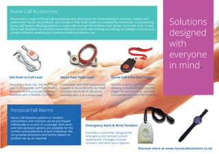 Nurse Call Accessories
We provide a range of Nurse Call Accessories and spare parts for those looking to maintain, replace and
extend their Nurse Call products. Our variety or Pear Push Leads are available for connection to any existing
Nurse Call System, allowing patients to make calls through the facilities main system from their chair or bed.
Nurse Call Solutions can provide custom fitments to assist with adding and setting up multiple accessories to
a single call point, keeping your systems simple and easy to use.
Nurse Call Infra Red Trigger
Ideal for patient common rooms,
allowing individuals to access the
trigger for assistance as required.
Compatible with 600/700 Intercall.
Mono Pear Push Lead
Compatible with Call Systems that
support a mono fitment, our lead
provides one level of call and is
available with 2 or 4 meter lead..
Solutions
designed
with
everyone
in mind.
SAS Push to Call Lead
Featuring a linen clip, the Pear Push
Lead is compatible with Gemini and
Network I & II Nurse Call Systems.
Available with a flexible 2.5m lead.
Personal Fall Alarms
Nurse Call Solutions patient or resident
transmitters and receivers can be purchased
individually or as part of a package. Both wrist
and neck pendant options are available for the
comfort and preference of each individual. We
can provide assistance and further details on
product set up as required.
Emergency Neck & Wrist Pendant
A wireless transmitter designed for
emergency and remote control
applications. Packages include
receivers and wrist worn options.
Discover more at www.nursecallsolutions.co.uk
 