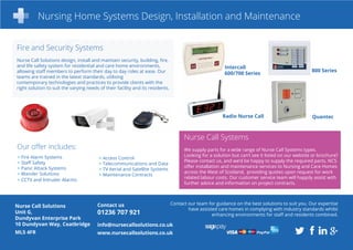 Nursing Home Systems Design, Installation and Maintenance
Our offer includes:
Nurse Call Solutions
Unit G,
Dundyvan Enterprise Park
10 Dundyvan Way, Coatbridge
ML5 4FR
Contact us
01236 707 921
info@nursecallsolutions.co.uk
www.nursecallsolutions.co.uk
Contact our team for guidance on the best solutions to suit you. Our expertise
have assisted care homes in complying with industry standards whilst
enhancing environments for staff and residents combined.
Nurse Call Systems
We supply parts for a wide range of Nurse Call Systems types.
Looking for a solution but can’t see it listed on our website or brochure?
Please contact us, and we’d be happy to supply the required parts. NCS
offer installation and maintenance services to Nursing and Care Homes
across the West of Scotland, providing quotes upon request for work
related labour costs. Our customer service team will happily assist with
further advice and information on project contracts.
Intercall
600/700 Series
QuantecRadio Nurse Call
800 Series
Fire and Security Systems
Nurse Call Solutions design, install and maintain security, building, fire,
and life safety system for residential and care home environments,
allowing staff members to perform their day to day roles at ease. Our
teams are trained in the latest standards, utilising
contemporary technologies and practices to provide clients with the
right solution to suit the varying needs of their facility and its residents.
> Fire Alarm Systems
> Staff Safety
> Panic Attack Systems
> Wander Solutions
> CCTV and Intruder Alarms
> Access Control
> Telecommunications and Data
> TV Aerial and Satellite Systems
> Maintenance Contracts
 