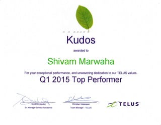 Kudos
awarded to
Shivam Marwaha
For your exceptional performance, and unwavering dedication to our TELUS values.
Q1 201 5 Top Performer
Christian Velasquez
Team Manager- TELUSSr. Manager Service Assurance {rELUs
 