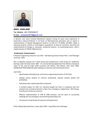 ANIL JHALANI
Tel: Mobile: +91 7737219117
E-mail : aniljhalani670@gmail.com
A dynamic and result oriented Mechanical Engineer having 25 years work experience in
Automotive Industry.Proficient in all facets of Manufacturing operations and an expert in
implementation of Quality Management Systems viz VDA 6.3, TS-16949, ISO-9001. Adept in
executing projects related to technological up-gradation of plant & machinery, planning and
implementation of changes in processes, production systems . An outstanding trainer , deft in
implementation of TPM & TQM practices.
Professional Enhancement :
 National Engineering Industries Ltd ( NEI) – Ball Bearing Division Newai Plant ; Chief Manager
since Sep –2010.
NEI is a flagship company of C K Birla Group and manufactures a wide variety of antifriction
bearings under the brand name ‘NBC’. It’s a Grand Deming Application Prize Winner company &
caters to the need of major OEM customers (Viz Maruti, Tata Motors, Hero Corp, HMSI,
DAIMLER,GETRAG,NISSAN & Indian Railways) in domestic and international arena.
Job Profile :
- Spearheading Manufacturing and Process engineering functions of The Plant.
- Leading various projects to enhance productivity, improve product quality and
profitability.
- Evaluating major capital expenditure proposals.
- A certified auditor for VDA—6.3. Recently bought the Plant in compliance with this
standard and received production orders from prestigious conglomerate M/S Getrag-
Ford (A joint US-German venture).
- Effective implementation of TPM & TQM practices. Led the plant to successfully
challenge the very prestigious Grand Deming Award (Nov-15).
- Functioned as head Quality & Customer Cell department.
 NEI, Railway Bearing Division, Jaipur (April 2007—Aug 2010); Senior Manager.
 