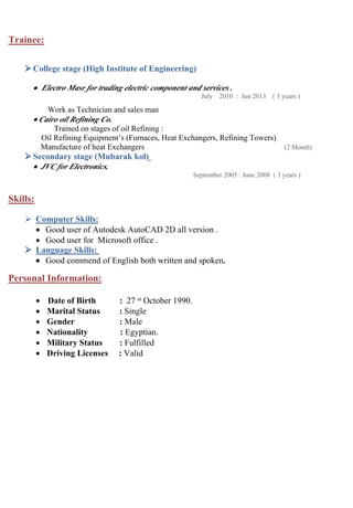 Trainee:
 College stage (High Institute of Engineering)
 Electro Masr for trading electric component and services .
July 2010 : Jun 2013 ( 3 years )
Work as Technician and sales man
 Cairo oil Refining Co.
Trained on stages of oil Refining :
Oil Refining Equipment’s (Furnaces, Heat Exchangers, Refining Towers)
Manufacture of heat Exchangers (2 Month)
 Secondary stage (Mubarak kol)
 JVC for Electronics.
September 2005 : June 2008 ( 3 years )
Skills:
 Computer Skills:
 Good user of Autodesk AutoCAD 2D all version .
 Good user for Microsoft office .
 Language Skills:
 Good commend of English both written and spoken.
Personal Information:
 Date of Birth : 27 st October 1990.
 Marital Status : Single
 Gender : Male
 Nationality : Egyptian.
 Military Status : Fulfilled
 Driving Licenses : Valid
 