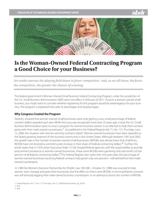 PUBLICATION OF THE NEBRASKA BUSINESS DEVELOPMENT CENTER
									PAGE | 1								
The federal government’s Woman-Owned Small Business Federal Contracting Program, under the jurisdiction of
the U.S. Small Business Administration (SBA) went into effect in February of 2011. If you’re a woman-owned small
business, you might want to consider whether registering for this program would be advantageous for your busi-
ness. The program is explained here with its advantages and disadvantages.
Why Congress Created the Program
Statistics showed that women-owned small businesses were only getting a very small percentage of federal
contract dollars awarded each year. While this issue was recognized more than 35 years ago, it took the U.S. Small
Business Administration years to enact a program for women-business owners in an attempt to help them achieve
parity with their male-owned counterparts.1
As published in the Federal Register Vol. 71, No. 115, Thursday, June
15, 2006, the situation with women winning contracts stated:“Women-owned businesses have been regarded as
the fastest growing segment of the business community in the United States. Although between 1997 and 2002
the growth rate in the number of women-owned small businesses (WOSBs) was almost twice that of all firms,
WOSBs have not received a commensurate increase in their share of Federal contracting dollars.”2
Further, this
article states that in 1979, when Executive Order 12138 charged federal agencies with the responsibility to provide
procurement assistance to women-owned businesses, these same WOSBs were garnering only two-tenths of one
percent of all federal contracting dollars.3
The Federal Register also notes that nine years later the percentage of
women-owned businesses receiving federal contracts had grown only one percent—still well behind their male-
owned counterparts.
In 1988 the Women’s Business Partnership Act (Public Law 100-588 – October 25, 1988) was enacted to help
women start, manage and grow their businesses, but the effect on these same WOSBs in winning federal contracts
was still seriously lagging their male-owned business counterparts. In an attempt to boost the number of WOSBs
1	 Federal Register, Vol. 71, No. 115, Thursday, June 15, 2006/Proposed Rules, pg. 34550
2	Ibid.
3	Ibid.
Is the Woman-Owned Federal Contracting Program
a Good Choice for your Business?
Set-asides narrow the playing field down to fewer competitors. And, as we all know, the fewer
the competitors, the greater the chance of winning.
 