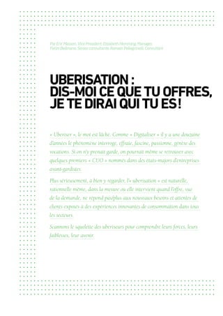 UBERISATION :
DIS-MOICEQUETUOFFRES,
JETEDIRAIQUITUES !
« Uberiser », le mot est lâché. Comme « Digitaliser » il y a une douzaine
d’années le phénomène interroge, effraie, fascine, passionne, génère des
vocations. Si on n’y prenait garde, on pourrait même se retrouver avec
quelques premiers « CUO » nommés dans des états-majors d’entreprises
avant-gardistes.
Plus sérieusement, à bien y regarder, l’« uberisation » est naturelle,
rationnelle même, dans la mesure où elle intervient quand l’offre, vue
de la demande, ne répond pas/plus aux nouveaux besoins et attentes de
clients exposés à des expériences innovantes de consommation dans tous
les secteurs.
Scannons le squelette des uberiseurs pour comprendre leurs forces, leurs
faiblesses, leur avenir.
Par Eric Masson, Vice President, Elizabeth Hemming, Manager,
Fatim Bellmane, Senior consultante, Romain Pellegrinelli, Consultant
 
