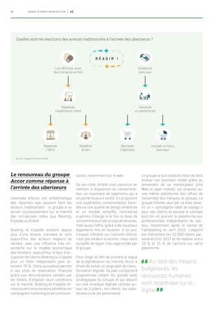 16 JOURNAL OF MARKETING REVOLUTION #5
Le renouveau du groupe
Accor comme réponse à
l’arrivée des uberiseurs
L’exemple d’Accor est emblématique
des réponses que peuvent faire les
acteurs traditionnels : le groupe a vu
arriver successivement sur le marché
des entreprises telles que Booking,
Expedia ou Airbnb.
Booking et Expedia existent depuis
plus d’une dizaine d’années et sont
aujourd’hui des acteurs majeurs du
secteur, avec une influence très im-
portante sur le modèle économique
des hôteliers : aujourd’hui, le taux d’oc-
cupation de clients Booking ou Expedia
pour un hôtel indépendant peut at-
teindre 70 %. Cette puissance permet
à ces sites de réservation, financés
grâce aux rémunérations versées par
les hôtels, d’imposer leurs conditions
sur le marché. Booking et Expedia ré-
investissent ensuite leurs bénéfices en
campagnes marketing et en communi-
cation, notamment sur le web.
De son côté, Airbnb s’est construit en
mettant à disposition du consomma-
teur un inventaire de logements qui a
en partie toujours existé. En proposant
une expérience consommateur facili-
tée via une qualité de design améliorée
et un modèle simplifié, l’entreprise
a permis d’élargir à la fois la base de
consommateurs de ce type de services,
mais aussi l’offre, grâce à de nouveaux
logements mis en location. A ce jour,
l’impact d’Airbnb sur l’activité d’Accor
n’est pas évident à estimer, mais reste
surveillé de façon très rapprochée par
le groupe.
Pour réagir et afin de prendre la vague
de la digitalisation du marché, Accor a
choisi de lancer un large plan de trans-
formation digitale. Ce plan comporte 8
programmes ciblant les grands axes
stratégiques du Groupe et qui aboutit
sur une stratégie digitale centrée au-
tour de 3 piliers : les clients, les colla-
borateurs et les partenaires.
Quelles sont les réactions des acteurs traditionnels à l’arrivée des uberiseurs ?
Source : Capgemini Consulting ©
Le groupe a tout d’abord choisi de faire
évoluer son business model grâce au
lancement de sa marketplace (site
Web et appli mobile), qui propose sur
une même plateforme des offres de
l’ensemble des marques du groupe. Le
groupe hôtelier veut par ce biais deve-
nir un « compagnon idéal de voyage »
pour ses clients et pousse le concept
plus loin en ouvrant la plateforme aux
professionnels indépendants du sec-
teur, notamment après le rachat de
Fastbooking en avril 2015. L’objectif
est d’atteindre les 10 000 hôtels par-
tenaires d’ici 2017 et de réaliser entre
10 % et 15 % de l’activité sur cette
plateforme.
 Au-delà des moyens
budgétaires, les
ressources humaines
sont recentrées sur le
digital   
R É A G I R !
Collaborer
avec eux
Les affronter avec
leurs propres armes
Conclure
un partenariat
Repenser
l’expérience client
Incuber un futur
uberiseur
Racheter
l’uberiseur
Redéfinir
le lien
Repenser
l’offre
 
