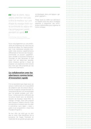  Pour le client, nous
allons chercher non pas
à être le meilleur sur une
étape du voyage mais sur
la continuité du séjour en
l’accompagnant avant,
pendant et après   
Romain Roulleau, Senior Vice-Président,
E-Commerce & Services Digitaux AccorHotels
Accor mise également sur une amélio-
ration de l’expérience du client tout au
long de son séjour. Sur l’appli AccorHo-
tels, il est maintenant possible d’ac-
céder à des services supplémentaires
différenciés en fonction des marques :
commander un coussin supplémen-
taire, accéder à la presse française à
l’étranger ou bien demander un late
check out est désormais possible.
Cette initiative permet à Accor de
proposer une expérience client encore
plus riche que celle proposée par ses
concurrents uberiseurs.
La collaboration avec les
uberiseurs comme levier
d’innovation rapide
S’ils ne souhaitent pas réagir seuls, les
acteurs traditionnels ont la possibilité
de collaborer avec les acteurs disrup-
tifs via l’incubation, les partenariats, ou
l’acquisition de start-up. Les avantages
pour les grands groupes sont nom-
breux : innover plus vite, s’affranchir de
la culture maison pour se réinventer,
acquérir de nouveaux savoir-faire, ou
changer d’image. Coca-Cola propose
ainsi plusieurs millions d’euros à des
entrepreneurs innovants pour les aider
à concrétiser leurs idées « cools »
grâce à son programme « Coca-Cola
Founders Program ».
De leur côté, les start-ups ne sont
pas en reste. Elles bénéficient de la
puissance de frappe financière et
matérielle de ces grands groupes pour
se développer, dans une logique « ga-
gnant-gagnant ».
Réagir seuls ou s’allier aux uberiseurs
se révèlent ainsi être deux stratégies
payantes à disposition des entre-
prises traditionnelles pour organiser la
contre-attaque.
 