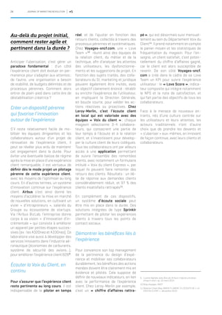24 JOURNAL OF MARKETING REVOLUTION #5
Au-delà du projet initial,
comment rester agile et
pertinent dans la durée ?
Anticiper l’uberisation, c’est gérer un
paradoxe fondamental : d’un côté
l’expérience client doit évoluer en per-
manence pour s’adapter aux attentes ;
de l’autre, une organisation a besoin
de stabilité, de budgets délimités et de
processus pérennes. Comment alors
entrer de plain-pied dans cette ère de
déstabilisation créatrice ?
Créer un dispositif pérenne
qui favorise l’innovation
autour de l’expérience
S’il reste relativement facile de mo-
biliser les équipes dirigeantes et les
collaborateurs autour d’un projet de
rénovation de l’expérience client, il
peut se révéler plus ardu de maintenir
cet engagement dans la durée. Pour
éviter une éventuelle baisse de régime
après la mise en place d’une expérience
client remarquable, il est vertueux de
définir dès le mode projet un pilotage
pérenne de cette expérience client,
avec les moyens de l’optimiser au long
cours. En d’autres termes, un système
d’innovation continue sur l’expérience
client. Airbus s’est ainsi donné les
moyens d’accélérer la mise en marché
de nouvelles solutions, en cultivant un
vivier « d’intrapreneurs », salariés du
Groupe ou écosystème de startups.
Via l’Airbus BizLab, l’entreprise donne
corps à sa vision « d’innovation d’in-
crémentale » qui consiste à améliorer
un appareil par petites étapes succes-
sives (ex : les A320neo et A330neo). Ce
laboratoire vise aussi à développer des
services innovants dans l’industrie aé-
ronautique (économies de carburants,
système de sécurité des avions…),
pour améliorer l’expérience client B2B9
.
Écouter la Voix du Client, en
continu
Pour s’assurer que l’expérience client
reste pertinente au long cours, il est
indispensable de la piloter en temps
réel, et de l’ajuster en fonction des
retours clients, collectés à travers des
processus pérennes et systématiques.
Chez Voyages-sncf.com, une « Love
Team »10
réunit ainsi des équipes de
la relation client, du métier et de la
technique, afin d’analyser les attentes
des utilisateurs, les dysfonctionne-
ments et les suggestions de projet. En
fonction des sujets traités, des colla-
borateurs du SI, marketing et juridique
peuvent également être invités, avec
un objectif clairement énoncé : rétablir
ou enrichir l’expérience de l’utilisateur,
en impliquant la Direction Générale,
en boucle courte, pour valider les ac-
tions réactives ou proactives. Chez
Leroy-Merlin, c’est l’écoute client
en local qui est valorisée avec des
équipes « Voix du client » ; chaque
magasin sélectionne 3-4 collabora-
teurs, qui consacrent une partie de
leur temps à l’écoute et à la relation
client, et s’investissent pour dévelop-
per la culture client de leurs collègues.
Tous les collaborateurs ont par ailleurs
accès à une application permettant
de suivre l’ensemble des remontées
clients, avec notamment un formulaire
intitulé « Voix du client Express », par
lequel ils peuvent faire remonter des
retours des clients. Résultats : un dé-
lai de réponse aux demandes clients
considérablement réduit, et 97 % des
clients insatisfaits rattrapés11
.
En complément de ces dispositifs,
un système d’écoute sociale peut
être mis en place dans la durée. Des
solutions intégrées de type Sprinklr
permettent de piloter les expériences
clients à travers tous les points de
contact sociaux.
Démontrer les bénéfices liés à
l’expérience
Pour convaincre son top management
de la pertinence du design d’expé-
rience et mobiliser ses collaborateurs
durablement, les bénéfices des actions
menées doivent être clairement mis en
évidence et pilotés. Cela suppose de
définir de nouveaux indicateurs, en lien
avec la performance de l’expérience
client. Chez Leroy-Merlin par exemple,
c’est un « chiffre d’affaires rattra-
9.	 L’usine digitale, avec BizLab, Airbus s’injecte une dose
d’esprit start-up, 10 mars 2015
10.	Blog Voyages-SNCF
11.	Relation Client Mag, MARIA FLAMENT, À L’ÉCOUTE DE « LA
VOIX DU CLIENT », décembre 2010
pé », qui est désormais suivi mensuel-
lement au sein du Département Voix du
Client11
. Il prend notamment en compte
le panier moyen et les statistiques de
fréquentation du magasin. Pour l’en-
seigne, un client satisfait, c’est poten-
tiellement du chiffre d’affaires gagné,
car le client est alors susceptible de
revenir. De son côté Voyages-sncf.
com a créé dans le cadre de sa Love
Team un KPI pour suivre l’expérience
utilisateur : le « Love Score », indica-
teur composite qui intègre notamment
le NPS et la note de satisfaction, et
qui fait partie des objectifs de tous les
collaborateurs.
Face à la menace de nouveaux en-
trants, nés d’une culture centrée sur
les utilisateurs et leurs attentes, les
acteurs traditionnels n’ont d’autre
choix que de prendre les devants et
« s’uberiser » eux-mêmes, en innovant
de façon continue, avec leurs clients et
collaborateurs.
 