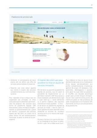 27
yy Améliorer la connaissance de leurs
clients afin de définir une offre de
services personnalisée et proactive.
yy Apporter une vraie valeur ajoutée
aux clients à travers des services
complémentaires aux contrats d’as-
surance.
Pour répondre à leurs enjeux tout en
respectant ces principes, un choix
s’est avéré particulièrement pertinent :
celui de proposer des services sous
forme de plateforme digitale. CNP
Assurances a donc entrepris d’expéri-
menter un positionnement de « place
de marché » proposant des services
opérés par des tiers, en créant de la
valeur autour de son positionnement
historique, à savoir la santé et la pré-
voyance.
S’inspirer des start-ups pour
accélérer la mise en œuvre de
services innovants
Afin de lancer au plus tôt sa plateforme
digitale de services, tout en ayant la
possibilité de l’expérimenter sur un
périmètre restreint, CNP Assurances a
choisi d’adopter une démarche du type
« Lean start-up ». Cette démarche
lui a permis d’obtenir des résultats
concrets en mode accéléré – 3 mois –
et de lancer sa plateforme digitale de
services en mode « Test & Learn »4
.
Cette plateforme était destinée à être
améliorée et enrichie de nouveaux
services au fur et à mesure des expé-
rimentations.
Plusieurs facteurs ont permis de réus-
sir ce challenge et de lancer la plate-
forme « Lyfe » en un délai aussi court :
Tout d’abord, la mise en œuvre d’une
démarche éprouvée et la mobilisation
d’une équipe pluridisciplinaire aux
profils complémentaires (marketing,
gestion de projet, UX designers, ma-
quettistes, développeurs…) pouvant
ainsi gérer le projet dans sa globalité,
et insuffler une nouvelle dynamique
projet avec un état d’esprit entrepre-
neurial. Ceci a permis entre autres, de
mettre en place un réel processus de
veille, d’exploration et d’innovation afin
d’alimenter les futurs enrichissements
de la plateforme.
2.	 1er
assureur de personnes en France, entreprise du Groupe
Caisse des Dépôts, avec un chiffre d’affaires de 30,8 Mds
d’euros dans le monde (dont 24,5 Mds d’euros en France),
et plus de 28 millions d’assurés en prévoyance/protection.
Source CNP Assurances, Rapport 2014
3.	 Source ARGUS de l’Assurance, 4 juin 2015
4.	 Grâce à une démarche d’innovation en mode Lean Start-up
développée et mise en œuvre par des équipes pluridisci-
plinaires de Capgemini — la méthode « Fast & Furious »
— permettant l’accélération de la transformation digitale
et de la mise en marché de nouvelles offres
Plateforme de services Lyfe
Source : www.lyfe.fr
 