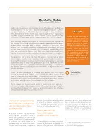 33
Analyser les comportements
des utilisateurs pour pousser
des services toujours plus
contextualisés
Mutualiser en temps réel les données
entre différents services permet de
mieux comprendre les intérêts de son
client. Google a été l’un des premiers
à proposer une forte continuité de
services entre ses différentes plate-
formes. Avec Google Now, il propose un
2.	 Viuz, Netflix en France ? 20 chiffres clés sur la société de
Reed Hastings, 6 décembre 2013
3.	 Blog Kissmetrics, Nextflix uses analytics
Stanislas Niox-Chateau
Co-fondateur et PDG, Doctolib
La donnée d’usage du service chez nous est clé. C’est pourquoi j’ai dédié une
dizaine de personnes (sur 150) à l’expérience des praticiens quant à l’utilisa-
tion de notre service et son amélioration. Nous analysons les données asso-
ciées à l’expérience de nos clients sur 3 axes : l’usage de l’outil (agenda), les
résultats et la performance (taux de rdv internet, taux de rdv non honorés,
taux de nouveaux patients…) ainsi que l’appréciation de l’aventure Doctolib.
Nous évoluons dans un marché avec de fortes contraintes sur la protection
des données, Doctolib n’étant pas propriétaire des données patients et devant
en externaliser une partie. Mais nous avons cependant su rapidement nous
adapter à ces barrières et convaincre plus de 6000 praticiens en 2 ans. Nous
restons malgré tout conscients de l’importance et de la sensibilité des don-
nées que nous traitons, et avons ancré dans notre vision stratégique le prin-
cipe de non utilisation des données de santé de patients que nous récoltons.
Notre sommes entrés dans une phase d’expansion internationale, et il était
important pour nous d’anticiper la complexité de gestion des données de san-
té dans différentes pays avec leurs règlementations propres. Après une étude
approfondie dans les différentes géographies que nous ciblons, nous avons
choisi de simplifier notre approche en centralisant le stockage et le traitement
des données en France, pays le plus stricte en termes de régulation des infor-
mations de santé.
Quant à la valeur générée par la donnée et pour le client, nous nous voyons
comme le sales force du médical : les praticiens sont owner à 100 % de la
data, ils suivent leurs indicateurs et leurs Dashboards que nous leur mettons à
disposition. Nous créons ainsi la valeur en restituant aux clients leurs données
analysées et qualifiées, ce qui les aide à optimiser leur efficacité.
Notre ambition est de continuer à améliorer l’expérience client, et la don-
née nous offres de multiples opportunités, à l’image par exemple d’une plus
grande utilisation des données issues de la dématérialisation des échanges
entre praticiens et patients, ou entre praticiens.
Doctolib est une plateforme de
prise et de gestion de rendez-vous
médicaux sur Internet, qui in-
termédie patients et praticiens.
Depuis sa création en octobre
2013 par Stanislas Niox-Chateau,
Ivan Schneider et Jessy Bernal,
Doctolib a connu une très forte
croissance et possède aujourd’hui
150 employés, au service de plus
de 2 millions de patients et 6 000
praticiens. La startup a levé ces 2
dernières années 23 millions € de
fonds auprès d’investisseurs tels
que Accel Partners.
DOCTOLIB
Stanislas Niox
@stanniox
service d’assistant digital personnalisé
et proactif qui s’appuie sur les informa-
tions d’usage de ses autres services
(calendrier, géolocalisation, etc).
Mixer les données de
l’écosystème pour
contextualiser le service
Les données digitales des utilisateurs,
comme la géolocalisation, permettent
de faire coïncider l’offre et la demande
en temps réel et de façon automatisée
dans de multiples domaines. Les ser-
vices de transport partagés, tels que
le Vélib et l’Autolib, croisent en continu
les données GPS des utilisateurs avec
celles des emplacements de la flotte de
 