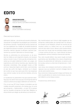 EDITO
ARNAUD BOUCHARD
SENIOR VICE PRESIDENT
HEAD OF DIGITAL CUSTOMER EXPERIENCE
SYLVAIN CANU
VICE PRESIDENT
DIGITAL CUSTOMER EXPERIENCE
Ubérisation, Ubériser… ces termes sont souvent utilisés pour
caractériser le changement de paradigme que connaissent
de nombreux marchés, l’inquiétude de certains secteurs de
voir trop rapidement leur modèle de rentabilité bouleversé
par l’apparition d’acteurs innovants. Ces termes provoquent
attraction, réaction, répulsion, ils effraient, fascinent, pas-
sionnent ou suscitent l’admiration et l’envie de réagir.
Derrière ce phénomène de communication et de buzz,
dont les médias se sont largement emparés, ces nouveaux
acteurs ne sont ni plus ni moins que des entreprises inno-
vantes qui ont placé réellement le client, ses usages, son
expérience au centre de leur business, pour répondre à des
demandes insatisfaites. Elles partagent toutes un ADN
commun, résolument digital, centré client, centré données
et avec des actifs très légers, remettant sur le devant
de la scène ce que nous avons peut-être trop longtemps
sous-estimé, la valeur du lien entre les individus, entre les
clients.
Et l’accélération du phénomène n’est pas seulement béné-
fique pour les clients mais aussi pour les entreprises dans la
mesure où elle les encourage à réellement se transformer.
S’ils ne sont que 20 % des Français à considérer que ces
modèles disruptifs présentent une menace pour la survie
des entreprises « traditionnelles », ils sont 70 % à penser
que les nouvelles entreprises de type Uber, Blablacar ou
encore Airbnb vont obliger ces dernières à se transformer.
Des transformations sont d’ores et déjà engagées par les
entreprises traditionnelles par exemple dans les secteurs
du transport ou de l’hôtellerie. Utilisant les recettes de ces
nouveaux acteurs ou s’alliant avec eux, ces entreprises
montrent des voies à suivre. Réussir cette transformation,
c’est avant tout ne pas rater les premières étapes comme
« innover comme une start-up », avant d’activer les leviers
d’accélération comme l’utilisation intensive de la donnée.
Pour cette nouvelle édition, nous avons couplé une étude
quantitative avec OpinionWay et les retours d’expériences
d’acteurs du phénomène de l’ubérisation, en poste au sein
de nouveaux acteurs ou dans des entreprises plus « tradi-
tionnelles ».
Leurs vécus, leurs analyses constituent un précieux éclai-
rage pour ceux qui souhaitent vivement s’engager dans la
voie de cette transformation.
Nous remercions chaleureusement chaque contributeur de
cette nouvelle édition et restons à votre écoute, vous lais-
sant débattre sur les réseaux sociaux.
À toutes et tous, bonne lecture.
Chers lectrices et lecteurs,
Arnaud Bouchard
@ArnaudjBouchard
Sylvain Canu
@SylvainCanu
 