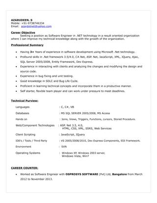 AZARUDEEN. S
Mobile: +91-9738746334
Email: azardotnet@yahoo.com
Career Objective
Seeking a position as Software Engineer in .NET technology in a result oriented organization
where I can improve my technical knowledge along with the growth of the organization.
Professional Summary
• Having 3+ Years of experience in software development using Microsoft .Net technology.
• Profound skills in .Net framework 3.5/4.0, C#.Net, ASP. Net, JavaScript, XML, JQuery, Ajax,
SQL Server 2005/2008, Entity Framework, Dev Express.
• Experience in interacting with clients and analyzing the changes and modifying the design and
source code.
• Experience in bug fixing and unit testing.
• Good knowledge in SDLC and Bug Life Cycle.
• Proficient in learning technical concepts and incorporate them in a productive manner.
• Self starter, flexible team player and can work under pressure to meet deadlines.
Technical Purview:
Languages : C, C#, VB
Databases : MS SQL SERVER 2005/2008, MS Access
Hands on : Joins, Views, Triggers, Functions, cursors, Stored Procedure.
Web/Component Technologies : ASP. Net 3.5, 4.0,
HTML, CSS, XML, SSRS, Web Services
Client Scripting : JavaScript, JQuery
IDE’s / Tools / Third Party : VS 2005/2008/2010, Dev Express Components, EDI Framework.
Environment : SVN
Operating Systems : Windows XP, Windows 2003 server,
Windows Vista, Win7
CAREER COUNTER:
• Worked as Software Engineer with OSPROSYS SOFTWARE (Pvt) Ltd, Bangalore from March
2012 to November 2013.
 