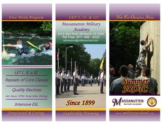 www.militaryschool.com
Not For Ourselves Alone
Leadership Training
Massanutten Military
Academy
614 S. Main Street, Woodstock, VA 22664
Toll Free: 877- 466 - 6222
admissions@militaryschool.com
The
Massanutten
Summer Program Offers:
Five Week Program LET I, II, & III
LET I , II, & III
Repeats of Core Classes
Quality Electives
(Art, Music, STEM, Study Skills, Writing)
Summer
JROTC
Structured & Caring
Intensive ESL Since 1899
 