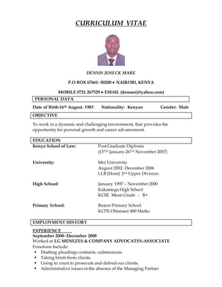 CURRICULUM VITAE
DENNIS JOSECK MARE
P.O BOX 67661- 00200  NAIROBI, KENYA
MOBILE 0721 267529  EMAIL (demarej@yahoo.com)
Date of Birth:16th August, 1983 Nationality: Kenyan Gender: Male
OBJECTIVE
To work in a dynamic and challenging environment, that provides the
opportunity for personal growth and career advancement.
EDUCATION
Kenya School of Law: Post Graduate Diploma
(15TH January-26TH November 2007)
University: Moi University
August 2002- December 2006
LLB {Hons} 2nd Upper Division
High School: January 1997 – November 2000
Kakamega High School
KCSE Mean Grade - B+
Primary School: Butere Primary School
KCPE Obtained 480 Marks
EMPLOYMENT HISTORY
EXPERIENCE
September 2008- December 2008
Worked at LG MENEZES & COMPANY ADVOCATES-ASSOCIATE
Functions Include:
 Drafting pleadings contracts, submissions
 Taking briefs from clients.
 Going to court to prosecute and defend our clients.
 Administrative issues in the absence of the Managing Partner
PERSONAL DATA
 